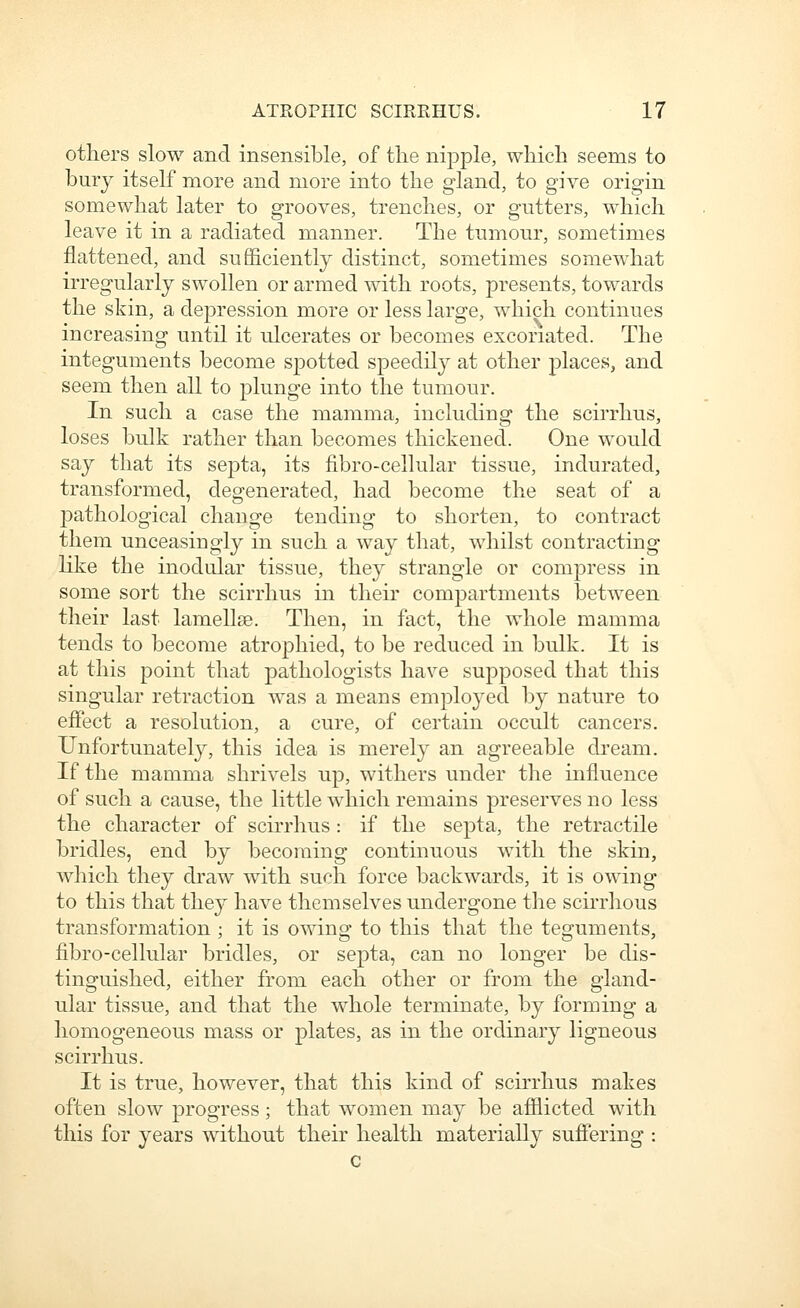 others slow and insensible, of the nipple, which seems to bury itself more and more into the gland, to give origin somewhat later to grooves, trenches, or gutters, which leave it in a radiated manner. The tumour, sometimes flattened, and sufi&ciently distinct, sometimes somewhat irregularly swollen or armed with roots, presents, towards the skin, a depression more or less large, which continues increasing until it ulcerates or becomes excoriated. The integuments become spotted speedily at other places, and seem then all to plunge into the tumour. In such a case the mamma, including the scirrhus, loses bulk rather than becomes thickened. One would say that its septa, its fibro-cehular tissue, indurated, transformed, degenerated, had become the seat of a pathological change tending to shorten, to contract them unceasiugly in such a way that, whilst contracting like the inodular tissue, they strangle or compress in some sort the scirrhus in their compartments between their last lamellae. Then, in fact, the whole mamma tends to become atrophied, to be reduced in bulk. It is at this point that pathologists have supposed that this singular retraction was a means emplo3'ed by nature to effect a resolution, a cure, of certain occult cancers. Unfortunately, this idea is merely an agreeable di'eam. If the mamma shrivels up, withers under the influence of such a cause, the little which remains preserves no less the character of scirrhus : if the septa, the retractile bridles, end by becoming continuous with the skin, which they draw with such force backwards, it is owing to this that they have themselves undergone the scirrhous transformation ; it is owing to this that the teguments, fibro-cellular bridles, or septa, can no longer be dis- tinguished, either from each other or from the gland- ular tissue, and that the whole terminate, by forming a homogeneous mass or plates, as in the ordinary ligneous scirrhus. It is true, however, that this kind of scirrhus makes often slow progress; that women may be afilicted with this for years without their health materially sufiering :