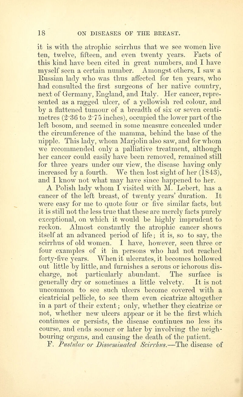 it is witli the atropine scirrlius tliat we see women live ten, twelve, fifteen, and even twenty years. Facts of this kind have been cited in great numbers, and I have myself seen a certain number. Amongst others, I saw a Russian lady who was thus affected for ten years, who had consulted the first surgeons of her native country, next of G-ermany, England, and Italy. Her cancer, repre- sented as a ragged ulcer, of a yellowish red colour, and by a flattened tumour of a breadth of six or seven centi- metres (2'36 to 2'75 inches), occupied the lower part of the left bosom, and seemed in some measure concealed under the circumference of the mamma, behind the base of the nipple. This lady, whom Marjolin also saw, and for whom we recommended only a palliative treatment, although her cancer could easily have been removed, remained stiU for three years under our view, the disease having only increased by a fourth. We then lost sight of her (1843), and I know not what may have since happened to her. A Polish lady whom I visited with M. Lebert, has a cancer of the left breast, of twenty years' duration. It were easy for me to quote four or five similar facts, but it is still not the less true that these are merely facts purely exceptional, on which it would be highly imprudent to reckon. Almost constantly the atrophic cancer shows itself at an advanced period of life; it is, so to say, the scirrhus of old women. I have, however, seen three or four examples of it in persons who had not reached forty-five years. When it ulcerates, it becomes hollowed out little by little, and furnishes a serous or ichorous dis- charge, not particularl}^ abundant. The surface is generally dry or sometimes a little velvety. It is not uncommon to see such ulcers become covered with a cicatricial pellicle, to see them even cicatrize altogether in a part of their extent; only, whether they cicatrize or not, whether new ulcers appear or it be the first which continues or persists, the disease continues no less its course, and ends sooner or later by involving the neigh- bouring organs, and causing the death of the patient. r. Pustular or JDissemmafed Scirrhus.—The disease of