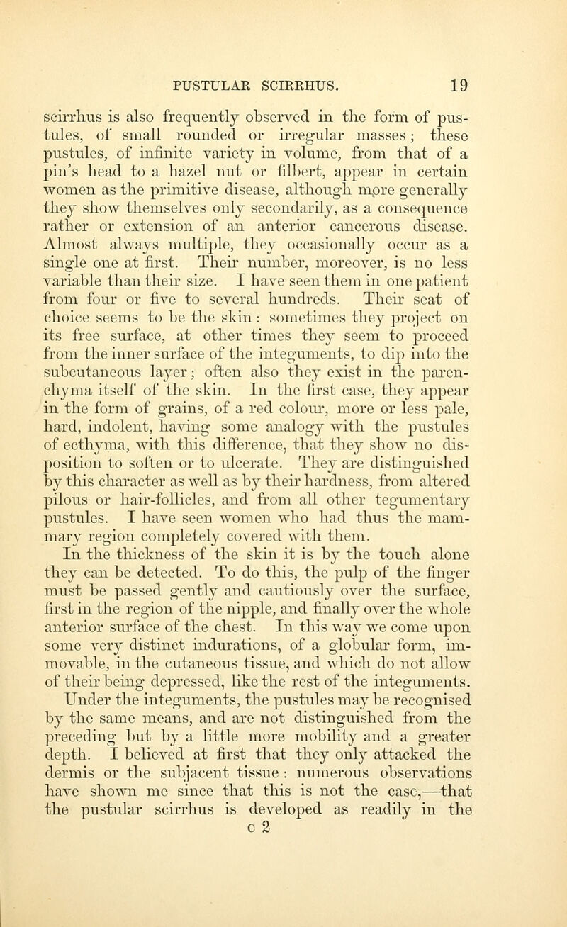 scirrlius is also frequently observed in the form of pus- tules, of small rounded or irregular masses; these pustules, of infinite variety in volume, from that of a pin's head to a hazel nut or filbert, appear in certain women as the primitive disease, although mpre generally they show themselves only secondarily, as a consequence rather or extension of an anterior cancerous disease. Almost always multiple, they occasionally occur as a single one at first. Their number, moreover, is no less variable than their size. I have seen them in one patient from four or five to several hundreds. Their seat of choice seems to be the skin: sometimes they project on its free surface, at other times they seem to proceed from the inner surface of the integuments, to clip into the subcutaneous layer; often also they exist in the paren- chyma itself of the skin. In the first case, they appear in the form of grains, of a red colour, more or less pale, hard, indolent, having some analogy with the pustules of ecthyma, with this difference, that they show no dis- position to soften or to ulcerate. They are distinguished by this character as well as by their hardness, from altered pilous or hair-follicles, and fi*om all other tegumentary pustules. I have seen women who had thus the mam- mary region completely covered with them. In the thickness of the skin it is by the touch alone they can be detected. To do this, the pulp of the finger must be passed gently and cautiously over the surface, first in the region of the nipple, and finally over the whole anterior surface of the chest. In this way we come upon some very distinct indurations, of a globular form, im- movable, in the cutaneous tissue, and which do not allow of their being depressed, like the rest of the integuments. Under the integuments, the pustules ma3'^be recognised by the same means, and are not distinguished from the preceding but by a little more mobility and a greater depth. I believed at first that they only attacked the dermis or the subjacent tissue : numerous observations have shown me since that this is not the case,—that the pustular scirrhus is developed as readily in the c 2