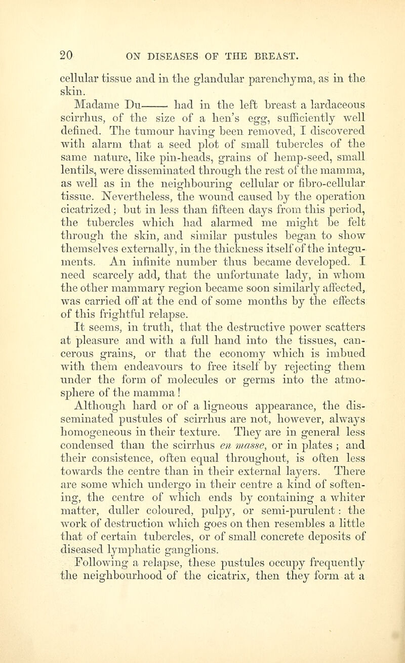 cellular tissue and in the glandular parenchyma, as in the skin. Madame Du——■ had in the left breast a lardaceous scirrhus, of the size of a hen's egg^ su.fficiently well defined. The tumour having been removed, I discovered with alarm tliat a seed plot of small tubercles of the same nature, like pin-heads, grains of hemp-seed, small lentils, were disseminated through the rest of the mamma, as well as in the neighbouring cellular or fibro-cellular tissue. Nevertheless, the wound caused by the operation cicatrized; but in less than fifteen days from this period, the tubercles which had alarmed me might be felt through the skin, and similar pustules began to show themselves externally, in the thickness itself of the integu- ments. An infinite number thus became developed. I need scarcely add, that the unfortunate lady, in whom the other mammary region became soon similarly affected, was carried ofi* at the end of some months by the effects of this frightful relapse. It seems, in truth, that the destructive power scatters at pleasure and with a full hand into the tissues, can- cerous grains, or that the economy which is imbued with them endeavours to free itself by rejecting them under the form of molecules or germs into the atmo- s|)here of the mamma ! Although hard or of a ligneous appearance, the dis- seminated pustules of scirrhus are not, however, always homogeneous in their texture. They are in general less condensed than the scirrhus en masse, or in plates ; and their consistence, often equal throughout, is often less towards the centre than in their external layers. There are some which undergo in their centre a kind of soften- ing, the centre of which ends by containing a whiter matter, duller coloured, pulpy, or semi-purulent: the work of destruction which goes on then resembles a little that of certain tubercles, or of small concrete deposits of diseased lymphatic ganglions. Following a relapse, these pustules occupy frequently the neighbourhood of the cicatrix, then they form at a