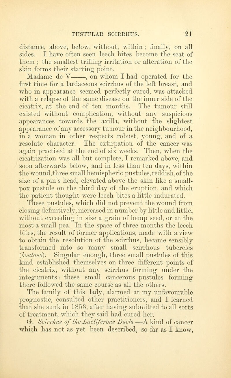 distance, above, below, witboi^t, within; finally, on all sides. I have often seen leech bites become the seat of them; the smallest trifling irritation or alteration of the skin forms their starting point. Madame de V , on whom I had operated for the first time for a lardaceons scirrhus of the left breast, and who in appearance seemed perfectly cnred, was attacked with a relapse of the same disease on the inner side of the cicatrix, at the end of ten months. The tumour still existed without complication, without any suspicious appearances towards the axilla, without the slightest appearance of any accessory tumour in the neighbourhood, in a woman in other respects robust, young, and of a resolute character. The extirpation of the cancer was again practised at the end of six weeks. Then, when the cicatrization was all but complete, I remarked above, and soon afterwards below, and in less than ten days, within the wound, three small hemispheric pustules, reddish, of the size of a pin's head, elevated above the skin like a small- pox pustule on the third day of the eruption, and which the patient thought were leech bites a little indurated. These pustules, which did not prevent the wound from closing definitively, increased in number by little and little, without exceeding in size a grain of hemp seed, or at the most a small pea. In the space of three months the leech bites, the result of former appHcations, made with a view to obtain the resolution of the scirrhus, became sensibly transformed into so many small scirrhous tubercles (boutons). Singular enough, three small pustules of this kind established themselves on three difierent points of the cicatrix, without any scirrhus forming under the integuments: these small cancerous pustules forming there followed the same course as all the others. The family of this lady, alarmed at my unfavourable prognostic, consulted other practitioners, and I learned that she sunk in 1853, after having submitted to all sorts of treatment, which they said had cui'ed her. G. Scirrhus of the Lactiferous Ducts—A kind of cancer which has not as yet been described, so far as I know,