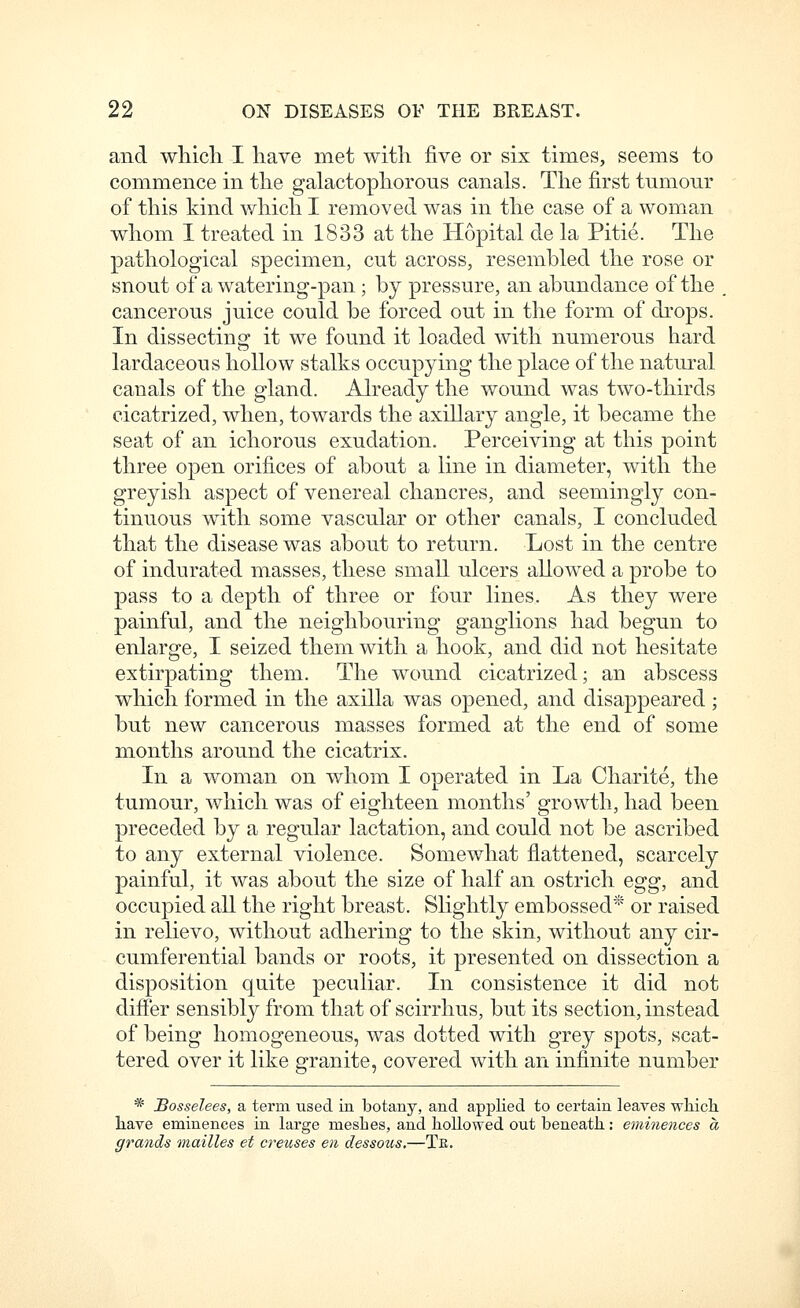 and whicli I have met with five or six times, seems to commence in the galactophorous canals. The first tumour of this kind which I removed was in the case of a woman whom I treated in 1833 at the Hopital de la Pitie. The pathological specimen, cut across, resembled the rose or snout of a watering-pan ; by pressure, an abundance of the , cancerous juice could be forced out in the form of drops. In dissecting it we found it loaded with numerous hard lardaceous hollow stalks occupying the place of the natural canals of the gland. Already the wound was two-thirds cicatrized, when, towards the axillary angle, it became the seat of an ichorous exudation. Perceiving at this point three open orifices of about a line in diameter, with the greyish aspect of venereal chancres, and seemingly con- tinuous with some vascular or other canals, I concluded that the disease was about to return. Lost in the centre of indurated masses, these small ulcers allowed a probe to pass to a depth of three or four lines. As they were painful, and the neighbouring ganglions had begun to enlarge, I seized them with a hook, and did not hesitate extirpating them. The wound cicatrized; an abscess which formed in the axilla was opened, and disappeared; but new cancerous masses formed at the end of some months around the cicatrix. In a w^oman on whom I operated in La Charite, the tumour, which was of eighteen months' growth, had been preceded by a regular lactation, and could not be ascribed to any external violence. Somewhat flattened, scarcely painful, it was about the size of half an ostrich egg, and occupied all the right breast. Slightly embossed* or raised in relievo, without adhering to the skin, without any cir- cumferential bands or roots, it presented on dissection a disposition qaite peculiar. In consistence it did not dififer sensibly from that of scirrhus, but its section, instead of being homogeneous, was dotted with grey spots, scat- tered over it like granite, covered with an infinite number * JBosselees, a term used in botany, and applied to certain leaves whicli liave eminences in large meshes, and hollowed out beneath: eminences a grands mailles et creuses en dessous.—Te.