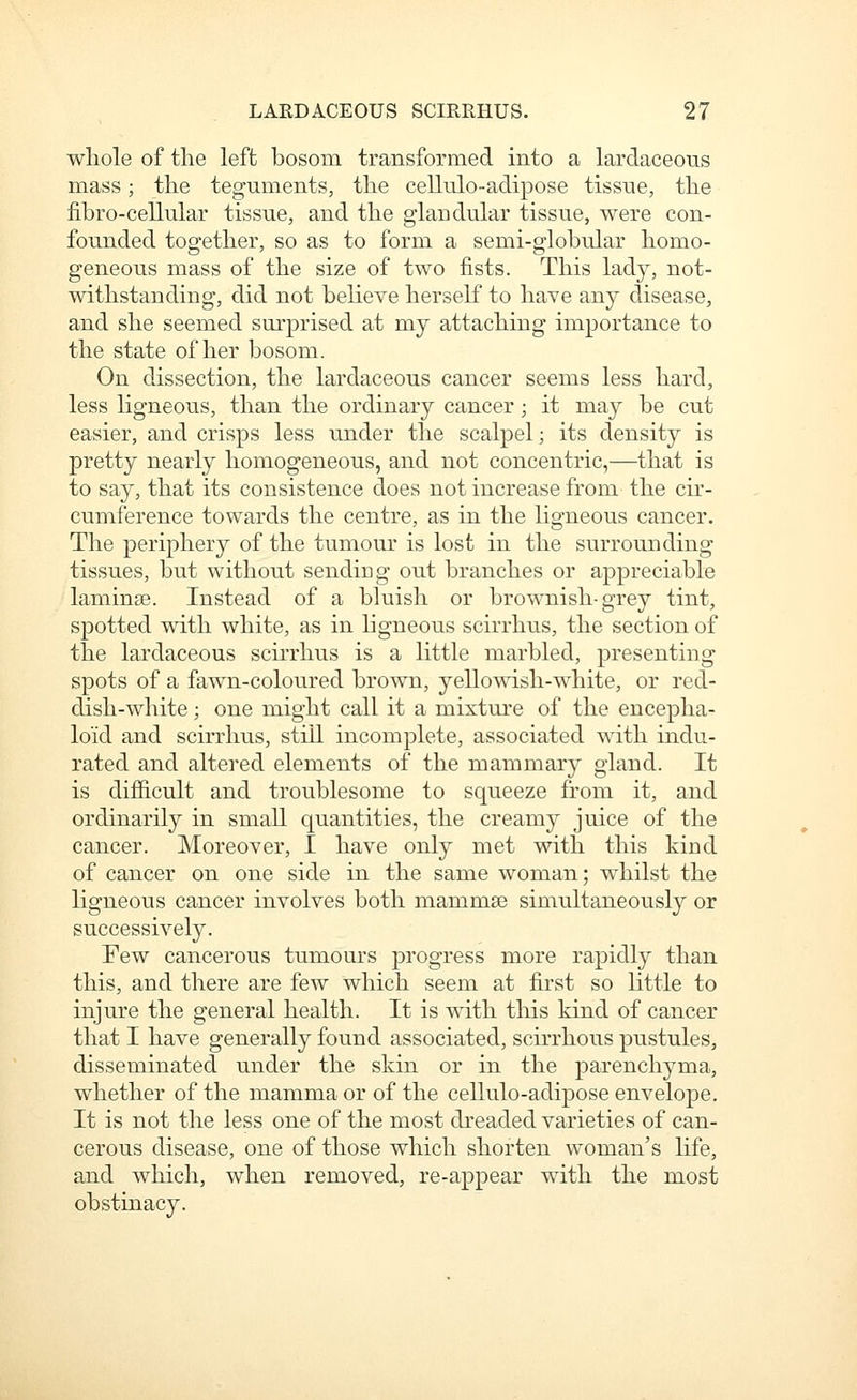 whole of the left bosom transformed into a lardaceous mass; the teguments, the cellulo-adipose tissue, the fibro-cellular tissue, and the glandular tissue, were con- founded together, so as to form a semi-globular homo- geneous mass of the size of two fists. This lady, not- withstanding, did not believe herself to have any disease, and she seemed surprised at my attaching importance to the state of her bosom. On dissection, the lardaceous cancer seems less hard, less ligneous, than the ordinary cancer; it may be cut easier, and crisps less under the scalpel; its density is pretty nearly homogeneous, and not concentric,—that is to say, that its consistence does not increase from the cir- cumference towards the centre, as in the ligneous cancer. The periphery of the tumour is lost in the surrounding tissues, but without sendiug out branches or appreciable laminse. Instead of a bluish or brownish-grey tint, spotted with white, as in ligneous scirrhus, the section of the lardaceous scirrhus is a little marbled, presenting spots of a fawn-coloured brown, yello\\T.sh-white, or red- dish-white ; one might call it a mixture of the encepha- loid and scirrhus, still incomplete, associated with indu- rated and altered elements of the mammary gland. It is difficult and troublesome to squeeze from it, and ordinarily in small quantities, the creamy juice of the cancer. Moreover, I have only met with this kind of cancer on one side in the same woman; whilst the ligneous cancer involves both mammae simultaneously or successively. Few cancerous tumours progress more rapidly than this, and there are few which seem at first so little to injure the general health. It is with this kind of cancer that I have generally found associated, scirrhous pustules, disseminated under the skin or in the parenchyma, whether of the mamma or of the cellulo-adipose envelope. It is not the less one of the most dreaded varieties of can- cerous disease, one of those which shorten woman's life, and which, when removed, re-appear with the most obstinacy.