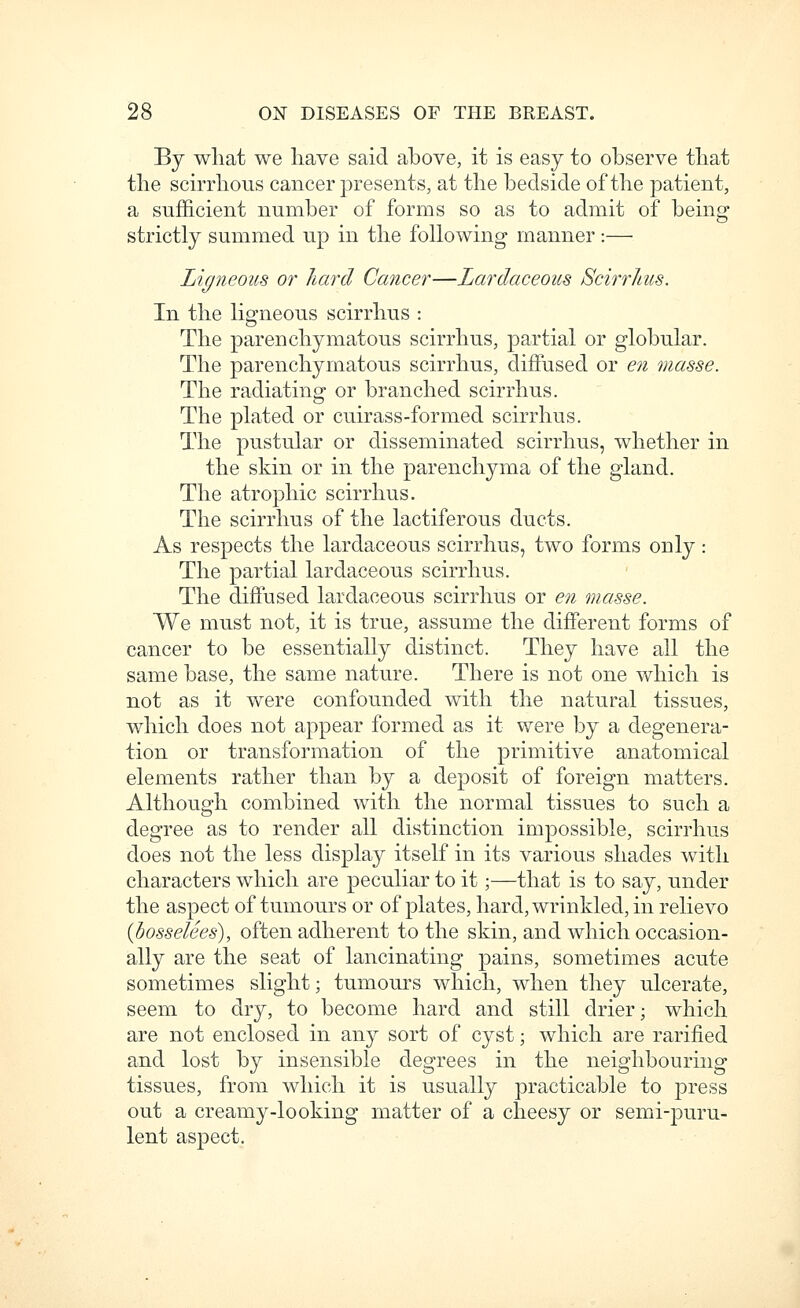 By what we have said above, it is easy to observe that the scirrhous cancer presents, at the bedside of the patient, a sufficient number of forms so as to admit of being strictly summed up in the following manner :— Ligneous or hard Cancer—Lardaceous Scirrlms. In the ligneous scirrhus : The parenchymatous scirrhus, partial or globular. The parenchymatous scirrhus, diffused or en masse. The radiatina- or branched scirrhus. The plated or cuirass-formed scirrhus. The pustular or disseminated scirrhus, whether in the skin or in the parenchyma of the gland. The atrophic scirrhus. The scirrhus of the lactiferous ducts. As respects the lardaceous scirrhus, two forms only : The partial lardaceous scirrhus. The diffused lardaceous scirrhus or en masse. We must not, it is true, assume the different forms of cancer to be essentially distinct. They have all the same base, the same nature. There is not one which is not as it were confounded with the np^tural tissues, which does not appear formed as it were by a degenera- tion or transformation of the primitive anatomical elements rather than by a deposit of foreign matters. Although combined with the normal tissues to such a degree as to render all distinction impossible, scirrhus does not the less display itself in its various shades with characters which are peculiar to it;—that is to say, under the aspect of tumours or of plates, hard, wrinkled, in relievo (dosselees), often adherent to the skin, and which occasion- ally are the seat of lancinating pains, sometimes acute sometimes slight; tumours which, when they ulcerate, seem to dry, to become hard and still drier; which are not enclosed in any sort of cyst; which are rarified and lost by insensible degrees in the neighbouring tissues, from which it is usually practicable to press out a creamy-looking matter of a cheesy or semi-jDuru- lent aspect.
