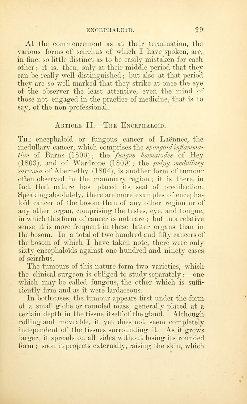 At the commencement as at tlieir termination, tlie various forms of scirrhus of wliich I have spoken, are, in fine, so little distinct as to be easily mistaken for each other; it is, then, only at their middle period that they can be really well distinguished; but also at that period they are so well marked that they strike at once the eye of the observer the least attentive, even the mind of those not engaged in the practice of medicine, that is to say, of the non-professional. Article II.—The Encephaloid. The encephalo'id or fungous cancer of Laennec, the medullary cancer, which comprises the spoiirjoidinflamma- tion of Burns (180U) ; the fungus hcBmafodes of Hey (1803), and of Wardrope (1809); ^o, pulpy medullary sarcoma of Abernethy (1804), is another form of tumour often observed in the mammary region ; it is there, in fact, that nature has placed its seat of predilection. Speaking absolutely, there are more examples of encepha- lo'id cancer of the bosom than of any other region or of any other organ, comprising the testes, eye, and tongue, in which this form of cancer is not rare ; but in a relative sense it is more frequent in these latter organs than in the bosom. In a total of two hundred and fifty cancers of the bosom of which I have taken note, there were only sixty encephaloids against one hundred and ninety cases of scirrhus. The tumours of this nature form two varieties, which the clinical surgeon is obliged to study separately :—one which may be called fungous, the other which is suflB.- ciently firm and as it were lardaceous. In both cases, the tumour appears first under the form of a small globe or rounded mass, generally placed at a certain depth in the tissue itself of the gland. Although rolling and moveable, it yet does not seem completely independent of the tissues surrounding it. As it grows larger, it spreads on all sides without losing its rounded form ; soon it projects externally, raising the skin, which