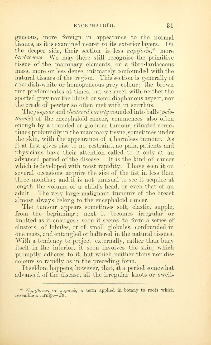 geneous, more foreign in appearance to the normal tissues, as it is examined nearer to its exterior layers. On the deeper side, their section is less ncqjiform,'^ more lardaceoits. We may there still recognise the primitive tissue of the mammary elements, or a fibro-lardaceous mass, more or less dense, intimately confounded with the natural tissues of the region. This section is generally of a reddish-white or homogeneous grey colour; the brown tint predominates at times, hut we meet with neither the spotted grey nor the bluish or semi-diaphanous aspect, nor the creak of pewter so often met with in scirrhus, ^\\efi(nf^ous and clustered variety rounded into balls (/?e/o- tonnee) of the encephaloid cancer, commences also often enough by a rounded or globular tumour, situated some- times profoundly in the mammar}^ tissue, sometimes under the skin, with the appearance of a harmless tumour. As it at first gives rise to no restraint, no pain, patients and physicians have their attention called to it only at an advanced period of the disease. It is the kind of cancer which is developed with most rapidity. I have seen it on several occasions acquire the size of the fist in less than three months; and it is not unusual to see it acquire at length the volume of a child's head, or even that of an adult. The very large malignant tumours of the breast almost alwa3^s belong to the encephaloid cancer. The tumour appears sometimes soft, elastic, supple, from the beginning; next it becomes irregular or knotted as it enlarges; soon it seems to form a series of clusters, of lobules, or of small globules, confounded in one mass, and entangled or haltered in the natural tissues. With a tendency to project externally, rather than bury itself in the interior, it soon involves the skin, which promptly adheres to it, but which neither thins nor dis- colours so rapidly as in the preceding form. It seldom happens, however, that, at a period somewhat advanced of the disease, all the irregular knots or swell- * Napiforme, or na-pacee, a term applied in botany to roots wliich. resemble a turnip.—Te.