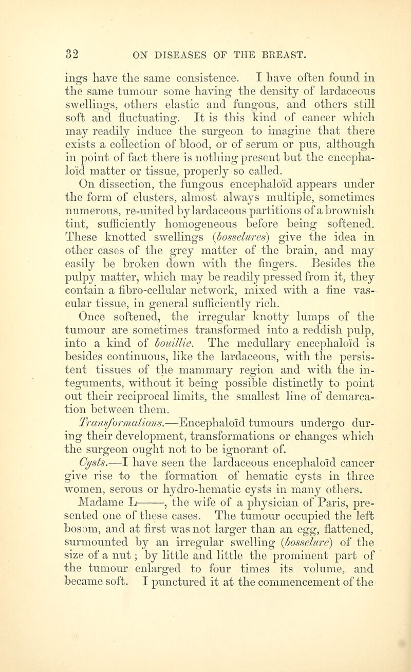 ings have the same consistence. I have often found in the same tumour some having the density of lardaceous swellings, others elastic and fungous, and others still soft and fluctuating. It is this kind of cancer which may readily induce the surgeon to imagine that there exists a collection of blood, or of serum or pus, although in point of fact there is nothing present but the encepha- lo'id matter or tissue, properly so called. On dissection, the fungous encephalo'id appears under the form of clusters, almost always multiple, sometimes numerous, re-united by lardaceous partitions of a brownish tint, sufficiently homogeneous before being softened. These knotted swellings {bosselurcs) give the idea in other cases of the grey matter of the brain, and may easily be broken down with the fingers. Besides the pulpy matter, which may be readily pressed from it, they contain a fibro-cellular network, mixed with a fine vas- cular tissue, in general sufficiently rich. Once softened, the irregular knotty lumps of the tumour are sometimes transformed into a reddish pulp, into a kind of houilUe. The medullary encephalo'id is besides continuous, like the lardaceous, with the persis- tent tissues of the mammary region and with the in- teguments, without it being possible distinctly to point out their reciprocal limits, the smallest line of demarca- tion between them. IVansformalions.—Encephaloid tumours undergo dur- ing their development, transformations or changes which the surgeon ought not to be ignorant of. Oi/sts.—I have seen the lardaceous encephaloid cancer give rise to the formation of hematic cysts in three women, serous or hydro-hematic cysts in many others. Madame L , the wife of a physician of Paris, pre- sented one of these cases. The tumour occupied the left bosom, and at first was not larger than an e^g^, flattened, surmounted by an irregular swelling {bosselure) of the size of a nut; by little and little the prominent part of the tumour enlarged to four times its volume, and became soft. I punctured it at the commencement of the
