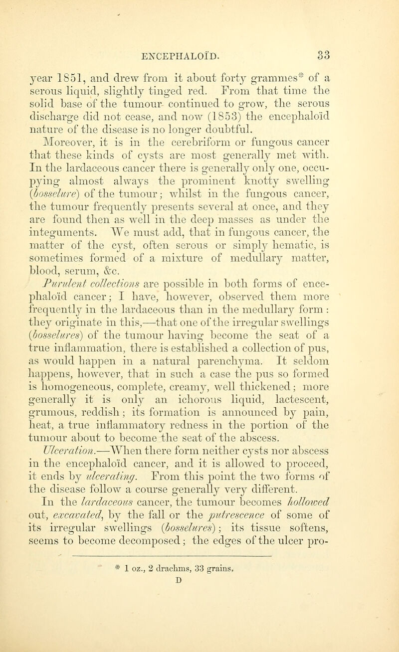 year 1851, and drew from it about forty grammes* of a serous liquid, slightly tinged red. From that time the soL'd base of the tumour- continued to grow, the serous discharge did not cease, and now (1853) the encephaloid nature of the disease is no longer doubtfuL Moreover, it is in the cerebriform or fungous cancer that these kinds of cysts are most generally met with. In the lardaceous cancer there is generally only one, occu- pying almost always the prominent knotty swelling {bosselnre) of the tumour; whilst in the fungous cancer, the tumour frequently presents several at once, and they are found then as well in the deep masses as under the integuments. We must add, that in fungous cancer, the matter of the cyst, often serous or simply hematic, is sometimes formed of a mixture of medullary matter, blood, serum, &c. Purulent collections are possible in both forms of ence- phaloid cancer; I have, however, observed them more frequently in the lardaceous than in the medullar}'' form : they originate in this,—that one of the irregular swellings {bosseliires) of the tumour having become the seat of a true inflammation, there is established a collection of pus, as would happen in a natural parenchyma. It seldom happens, however, that in such a case the pus so formed is homogeneous, complete, creamy, well thickened; more generally it is only an ichorous liquid, lactescent, grumous, reddish; its formation is announced by pain, heat, a true inflammatory redness in the portion of the tumour about to become the seat of the abscess. Ulceration.—When there form neither cj^sts nor abscess in the encephaloid cancer, and it is allowed to proceed, it ends by ulcerating. From this point the two forms of the disease follow a course generally very different. In the lardaceous cancer, the tumour becomes holloived out, excavated^ by the fall or the putrescence of some of its irregular swellings {bosselures); its tissue softens, seems to become decomposed; the edges of the ulcer pro- * 1 oz., 2 drackms, 33 grains. D