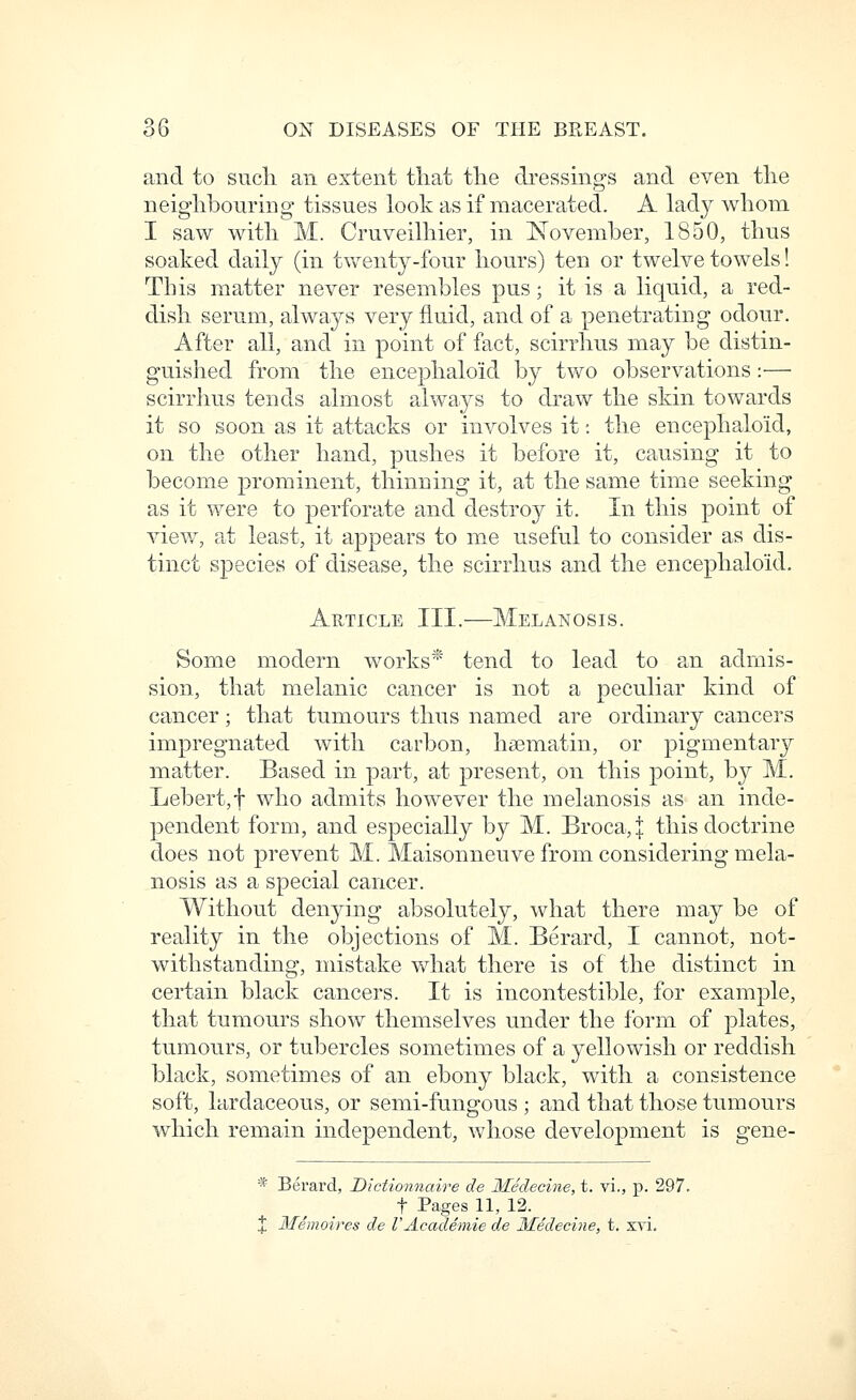 and to sucli an extent that the di-essings and even the neighbouring tissues look as if macerated. A lady whom I saw with M. Cruveilhier, in November, 1850, thus soaked daily (in twenty-four hours) ten or twelve towels! This matter never resembles pus; it is a liquid, a red- dish serum, always very fluid, and of a penetrating odour. After all, and in point of fact, scirrhus may be distin- guished from the encephaloid by two observations:—• scirrhus tends almost always to draw the skin towards it so soon as it attacks or involves it: the encephaloid, on the other hand, pushes it before it, causing it to become prominent, thinning it, at the same time seeking as it were to perforate and destroy it. In this point of view, at least, it appears to m.e useful to consider as dis- tinct species of disease, the scirrhus and the encephaloid. Article III.—Melanosis. Some modern works^'' tend to lead to an admis- sion, that melanic cancer is not a peculiar kind of cancer; that tumours thus named are ordinary cancers impregnated with carbon, hsematin, or pigmentary matter. Based in part, at present, on this point, by M. Lebert,f who admits however the melanosis as an inde- pendent form, and especially by M. Broca,j this doctrine does not prevent M. Maisonneuve from considering mela- nosis as a special cancer. Without denying absolutely, what there may be of reality in the objections of M. Berard, I cannot, not- withstanding, mistake what there is of the distinct in certain black cancers. It is incontestible, for example, that tumours show themselves under the form of plates, tumours, or tubercles sometimes of a yellowish or reddish black, sometimes of an ebony black, with a consistence soft, hirdaceous, or semi-fungous ; and that those tumours which remain independent, whose development is gene- * Berard, Dictionnaire de Medecine, t. vi., p. 297. t Pages 11, 12. X Memoires de VAcademie de 3Iedecine, t. svi.