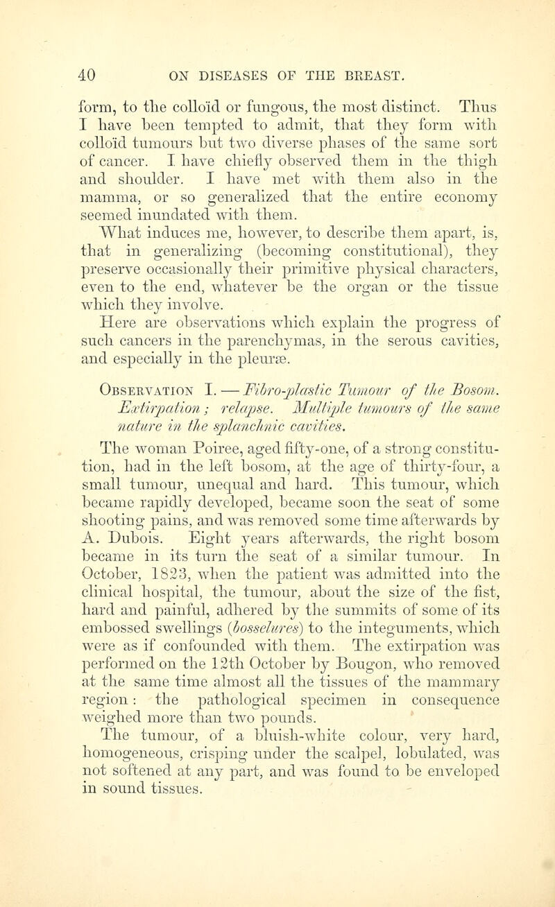 form, to tlie colloid or fungous, the most distinct. Thus I have been tempted to admit, that they form with colloid tumours but two diverse phases of the same sort of cancer. I. have chiefly observed them in the thigh and shoulder. I have met with them also in the mamma, or so generalized that the entire economy seemed inundated with them. What induces me, however, to describe them apart, is, that in generalizing (becoming constitutional), they preserve occasionally their primitive physical characters, even to the end, whatever be the organ or the tissue which they involve. Here are observations which explain the progress of such cancers in the parenchymas, in the serous cavities, and especially in the pleurae. Observation I.—Fibro-jjiastic Tumoicr of the Bosom. Extirpation; relapse. Midti^jle tumours of the same nature in the splancJinic cavities. The woman Poiree, aged fifty-one, of a strong constitu- tion, had in the left bosom, at the age of thirty-four, a small tumour, unequal and hard. This tumour, which became rapidly developed, became soon the seat of some shooting pains, and was removed some time afterwards by A. Dubois. Eight years afterwards, the right bosom became in its turn the seat of a similar tumour. In October, 1823, when the patient was admitted into the clinical hospital, the tumour, about the size of the fist, hard and painful, adhered by the summits of some of its embossed swellings {hosselures) to the integuments, which were as if confounded with them. The extirpation was performed on the 1.2th October by Bougon, who removed at the same time almost all the tissues of the mammary region: the pathological specimen in consequence weighed more than two pounds. The tumour, of a bluish-white colour, very hard, homogeneous, crisping under the scalpel, lobulated, was not softened at any part, and was found to be enveloped in sound tissues.