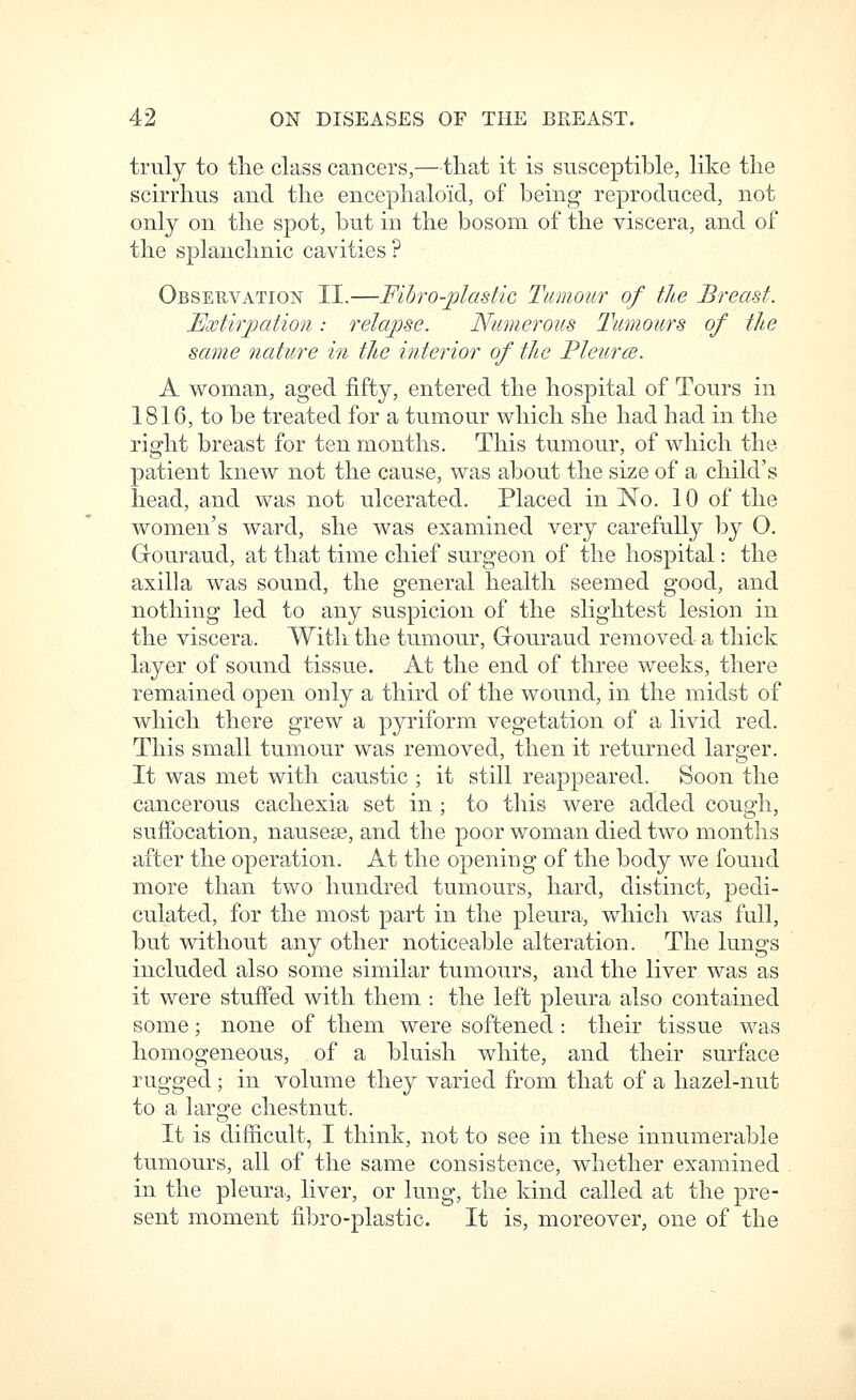 truly to tlie class cancers,—that it is susceptible, like the scirrhus and the encephaloid, of being reproduced, not only on the spot, but in the bosom of the viscera, and of the splanchnic cavities ? Observation II.—Fihro-jpladic Tumour of the Breast. Extirjjation: relapse. Numerous Tumours of the same nature in the interior of the Pleur(s. A woman, aged fifty, entered the hospital of Tours in 1816, to be treated for a tumour which she had had in the right breast for ten months. This tumour, of which the patient knew not the cause, was about the size of a child's head, and was not ulcerated. Placed in No. 10 of the women's ward, she was examined very carefully by O. Gouraud, at that time chief surgeon of the hospital: the axilla was sound, the general health seemed good, and nothing led to any suspicion of the slightest lesion in the viscera. Witli the tumour, Grouraud removed a thick layer of sound tissue. At the end of three weeks, there remained open only a third of the wound, in the midst of which there grew a pyriform vegetation of a livid red. This small tumour was removed, then it returned larger. It was met with caustic ; it still reappeared. Soon the cancerous cachexia set in ; to this were added cough, suffocation, nausese, and the poor woman died two months after the operation. At the opening of the body we found more than two hundred tumours, hard, distinct, pedi- culated, for the most part in the pleura, which was fall, but without any other noticeable alteration. The lungs included also some similar tumours, and the liver was as it were stuffed with them : the left pleura also contained some; none of them were softened : their tissue was homogeneous, of a bluish white, and their surface rugged; in volume they varied from that of a hazel-nut to a large chestnut. It is difficult, I think, not to see in these innumerable tumours, all of the same consistence, whether examined in the pleura, liver, or lung, the kind called at the pre- sent moment fibro-plastic. It is, moreover, one of the