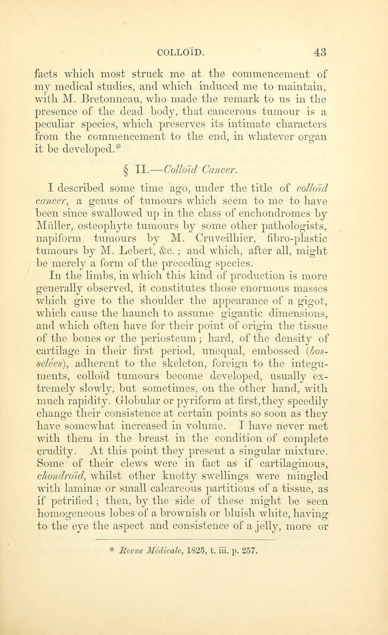 facts which most struck me at the commencement of my medical studies, and which induced me to maintain, with M. Bretonneau, who made the remark to us in the presence of the dead hody, that cancerous tumour is a peculiar species, which preserves its intimate characters from the commencement to the end, in whatever or^an it he developed.* § II.—Colloid Cancer. I described some time ago, under the title of colloid cancer, a genus of tumours which seem to me to have been since swallowed up in the class of enchondromes by Milller, osteophyte tumours by some other pathologists, napiform tumours by M. Cruveilhier, fibro-plastic tumours by M. Lebert, &c.; and which, after all, might be merely a form of the preceding species. In the limbs, in which this kind of production is more generally observed, it constitutes those enormous masses which give to the shoulder the appearance of a gigot, which cause the haunch to assume gigantic dimensions, and which often have for their point of origin the tissue of the bones or the periosteum \ hard, of the density of cartilage in then- first period, unequal, embossed {hos- selees), adherent to the skeleton, foreign to the integu- ments, coUokl tumoui's become developed, usually ex- tremely slowly, but sometimes, on the other hand, with much rapidity. Globular or pyriform at first, the}^ speedily change their consistence at certain points so soon as they have somewhat increased in volume. I have never met with them in the breast in the condition of complete crudity. At this point they present a singular mixture. Some of their clews were in fact as if cartilaginous, cJiondro'id, whilst other knotty swellings were mingled with laminse or small calcareous partitions of a tissue, as if petrified ; then, by the side of these might be seen homoo-eneous lobes of a brownish or bluish white, havino- to the eye the aspect and consistence of a jelly, more or * Beviie MSdicale, 1825, t. iii. p. 257.