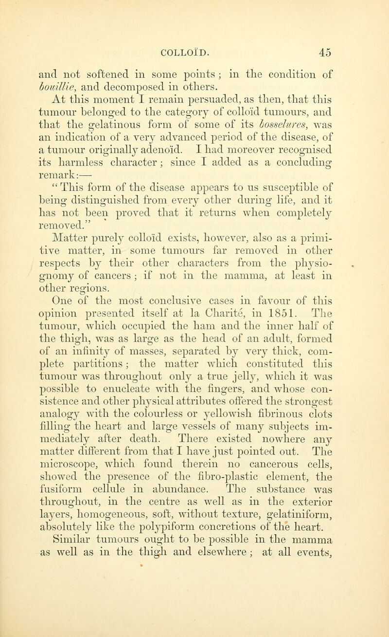 and not softened in some points ; in tlie condition of houillie, and decomposed in others. At this moment I remain persuaded, as then, that this tumour belonged to the category of colkVid tumours, and that the gelatinous form of some of its bosselures, was an indication of a very advanced period of the disease, of a tumour originally adenoid. I had moreover recognised its harmless character; since I added as a concluding remark:—  This form of the disease appears to us susceptible of being distinguished from every other during life, and it has not been proved that it returns when completely removed. Matter purely colloid exists, however, also as a primi- tive matter, in some tumours far removed in other respects by their other characters from the physio- gnomy of cancers ; if not in the mamma, at least in other regions. One of the most conclusive cases in favour of this opinion presented itself at la Charite, in 1851. The tumour, which occupied the ham and the inner half of the thigh, was as large as the head of an adult, formed of an infinit}^ of masses, separated by very thick, com- plete partitions; the matter which constituted this tumour was throughout only a true jelly, which it was possible to enucleate with the fingers, and whose con- sistence and other physical attributes offered the strongest analogy with the colourless or yellowish fibrinous clots filling the heart and large vessels of many subjects im- mediately after death. There existed nowhere any matter different from that I have just pointed out. The microscope, which found therein no cancerous cells, showed the presence of the fibro-plastic element, the fusiform cellule in abundance. The substance was throughout, in the centre as well as in the exterior layers, homogeneous, soft, without texture, gelatiniform, absolutely like the polypiform concretions of the heart. Similar tumours ought to be possible in the mamma as well as in the thigli and elsewhere; at all events.