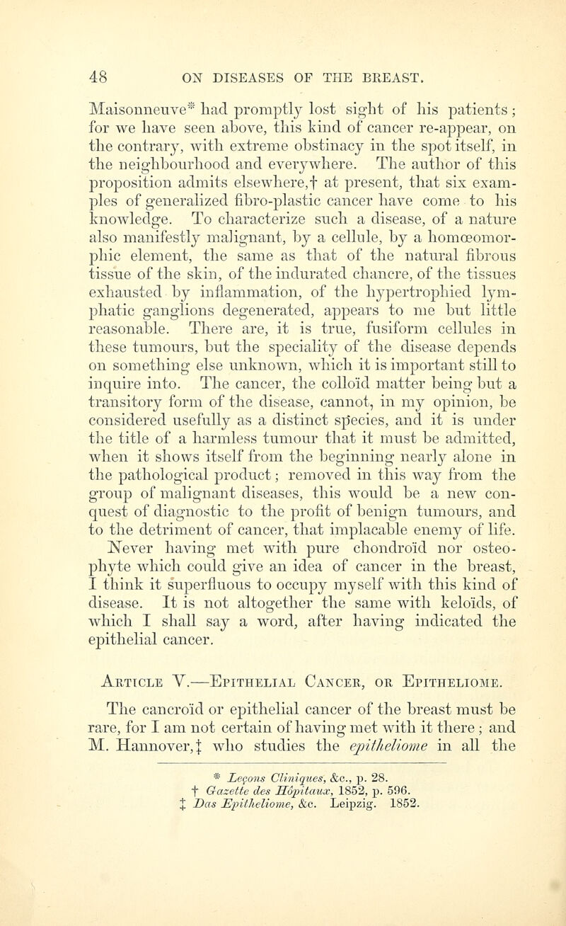 Maisonneuve* had promptly lost sight of his patients; for we have seen above, this kind of cancer re-appear, on the contrary, with extreme obstinacy in the spot itself, in the neighbourhood and everywhere. The author of this proposition admits elsewhere, f at present, that six exam- ples of generalized fibro-plastic cancer have come to his knowledge. To characterize such a disease, of a nature also manifestly malignant, by a cellule, by a homceomor- phic element, the same as that of the natural fibrous tissue of the skin, of the indurated chancre, of the tissues exhausted by inflammation, of the hypertrophied lym- phatic ganglions degenerated, appears to me but little reasonable. There are, it is true, fusiform cellules in these tumours, but the speciality of the disease depends on something else unknown, which it is important still to inquire into. The cancer, the colloid matter being but a transitory form of the disease, cannot, in my opinion, be considered usefully as a distinct sp'ecies, and it is under the title of a harmless tumour that it must be admitted, when it shows itself from the beginning nearly alone in the pathological product; removed in this way from the group of malignant diseases, this would be a new con- quest of diagnostic to the profit of benign tumours, and to the detriment of cancer, that implacable enemy of life. I^ever having met with pure chondroid nor osteo- phyte which could give an idea of cancer in the breast, I think it superfluous to occupy myself with this kind of disease. It is not altogether the same with keloids, of which I shall say a word, after having indicated the epithelial cancer. Article Y.—Epithelial Cancer, or Epitheliome. The cancroid or epithelial cancer of the breast must be rare, for I am not certain of having met with it there ; and M. Hannover, j who studies the epitheliome in all the * LeQons Cliniques, &G., p. 28. f Qazette des Sopitaux, 1852, p. 596. % Das Epitheliome, &c. Leipzig. 1852.