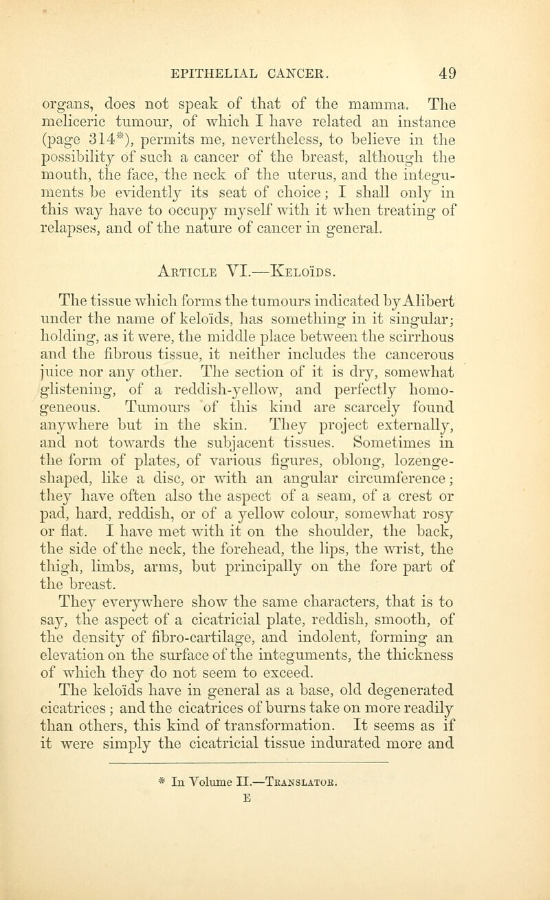 organs, does not speak of that of the mamma. The meliceric tumour, of which I have related an instance (page 314*), permits me, nevertheless, to believe in the possibility of such a cancer of the breast, although the mouth, the face, the neck of the uterus, and the integu- ments be evidently its seat of choice; I shall only in this way have to occupy myself with it when treating of relapses, and of the nature of cancer in general. Article VI.—Keloids. The tissue which forms the tumours indicated by Alibert under the name of keloids, has something in it singular; holding, as it were, the middle place between the scirrhous and the fibrous tissue, it neither includes the cancerous juice nor any other. The section of it is dry, somewhat glistening, of a reddish-yellow, and perfectly homo- geneous. Tumours of this kind are scarcely found anywhere but in the skin. They project externally, and not towards the subjacent tissues. Sometimes in the form of plates, of various figures, oblong, lozenge- shaped, hke a disc, or with an angular circumference; they have often also the aspect of a seam, of a crest or pad, hard, reddish, or of a yellow colour, somewhat rosy or flat. I have met with it on the shoulder, the back, the side of the neck, the forehead, the lips, the wrist, the thigh, limbs, arms, but principally on the fore part of the breast. They everywhere show the same characters, that is to say, the aspect of a cicatricial plate, reddish, smooth, of the density of fibro-cartilage, and indolent, forming an elevation on the surface of the integuments, the thickness of which they do not seem to exceed. The keloids have in general as a base, old degenerated cicatrices ; and the cicatrices of burns take on more readily than others, this kind of transformation. It seems as if it were simply the cicatricial tissue indurated more and * In Volume II.—Teanslatoe. E