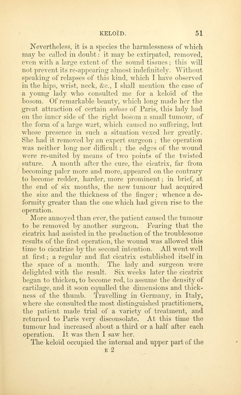 Nevertheless, it is a species the harmlessness of which may be called in doubt: it may be extirpated, removed, even with a large extent of the sound tissues; this will not prevent its re-appearing almost indefinitely. Without speaking of relapses of this kind, which I have observed in the hips, wrist, neck, &c., I shall mention the case of a young lady who consulted me for a keloid of the bosom. Of remarkable beauty, which long made her the great attraction of certain saloiis of Paris, this lad}^ had on the inner side of the right bosom a small tumour, of the form of a large wart, which caused no suffering, but whose presence in such a situation vexed her greatly. She had it removed by an expert surgeon ; the operation was neither long nor difficult; the edges of the wound were re-united by means of two points of the twisted suture. A month after the cure, the cicatrix, far from becoming paler more and more, appeared on the contrary to become redder, harder, more prominent; in brief, at the end of six months, the new tumour had acquired the size and the thickness of the finger; whence a de- formity greater than the one which had given rise to the operatioD. More annoyed than ever, the patient caused the tumour to be removed by another surgeon. Fearing that the cicatrix had assisted in the production of the troublesome results of the first operation, the wound was allow^ed this time to cicatrize by the second intention. All went well at first; a regular and flat cicatrix established itself in the space of a month. The lady and surgeon were delighted with the result. Six weeks later the cicatrix began to thicken, to become red, to assume the density of cartilage, and it soon equalled the dimensions and thick- ness of the thumb. Travelling in Grermany, in Italy, where she consulted the most distinguished practitioners, the patient made trial of a variety of treatment, and returned to Paris very disconsolate. At this time the tumour had increased about a third or a half after each operation. It was then I saw her. The keloid occupied the internal and upper part of the E 2