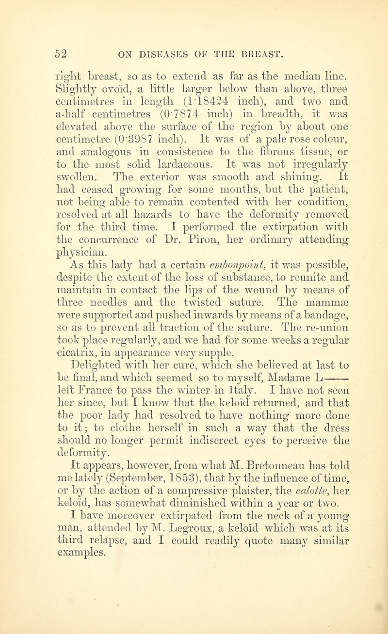 riglifc breast, so as to extend as far as the median line. Slightly ovoid, a little larger below tlian above, three centimetres in length (1* 18424 inch), and two and a-half centimetres (0'7874 inch) in breadth, it was elevated above the surface of the region by about one centimetre (03987 inch). It was of a pale rose colour, and analogous in consistence to the fibrous tissue, or to the most solid lardaceous. It was not irregularly swollen. The exterior was smooth and shining. It had ceased growing for some months, but the patient, not being able to remain contented with her condition, resolved at all hazards to have the deformity removed for the third time. I performed the extirpation with the concurrence of Dr. Piron, her ordinary attending physician. As this lady had a certain embonpoint, it was possible, despite the extent of the loss of substance, to reunite and maintain in contact the lips of the wound by means of three needles and the twisted suture. The mammae were supported and pushed inwards by means of a bandage, so as to prevent all traction of the suture. The re-union took place regularly, and we had for some weeks a regular cicatrix, in appearance very supple. Delighted with her cure, which she believed at last to be final, and which seemed so to myself, Madame L left France to pass the winter in Italy. I have not seen her since, but I know that the keloid returned, and that the poor lady had resolved to have nothing more done to it; to clothe herself in such a way that the dress should no longer permit indiscreet 63^68 to perceive the deformity. It appears, however, from what M. Bretonneau has told me lately (September, 1853), that by the influence of time, or by the action of a compressive plaister, the calotte, her keloid, has som.ewhat diminished within a year or two. I have moreover extirpated from the neck of a young man, attended by M. Legroux, a keloid which was at its third relapse, and I could readily quote many similar examples.