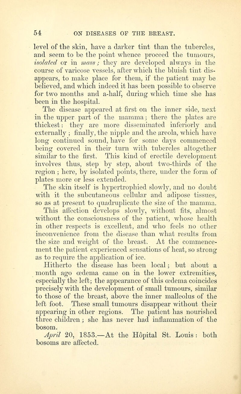 level of tlie skin, have a darker tint than the tubercles, and seem to be the point whence proceed the tumours, isolated or in mass; they are developed always in the course of varicose vessels, after which the bluish tint dis- appears, to make place for them, if the patient may be believed, and which indeed it has been possible to observe for two months and a-half, during which time she has been in the hospital. The disease appeared at first on the inner side, next in the upper part of the mamma; there the plates are thickest: they are more disseminated interiorly and externally ; finally, the nipple and the areola, which have long continued sound, have for some days commenced being covered in their turn with tubercles altogether similar to the first. This kind of erectile development involves thus, step by step, about two-thirds of the region ; here, by isolated points, there, under the form of plates more or less extended. The skin itself is hypertrophied slowly, and no doubt with it the subcutaneous cellular and adipose tissues, so as at present to quadruplicate the size of the mamma. This affection develops slowly, without fits, almost without the consciousness of the patient, whose health in other respects is excellent, and who feels no other inconvenience from the disease than what results from the size and weight of the breast. At the commence- ment the patient experienced sensations of heat, so strong as to require the application of ice. Hitherto the disease has been local; but about a month ago oedema came on in the lower extremities, especially the left; the appearance of this oedema coincides precisely with the development of small tumours, similar to those of the breast, above the inner malleolus of the left foot. These small tumours disappear without their appearing in other regions. The patient has nourished three chilch^en ; she has never had inflammation of the bosom. Ajwil 20, 1853.—At the Hopital St. Louis : both bosoms are affected.