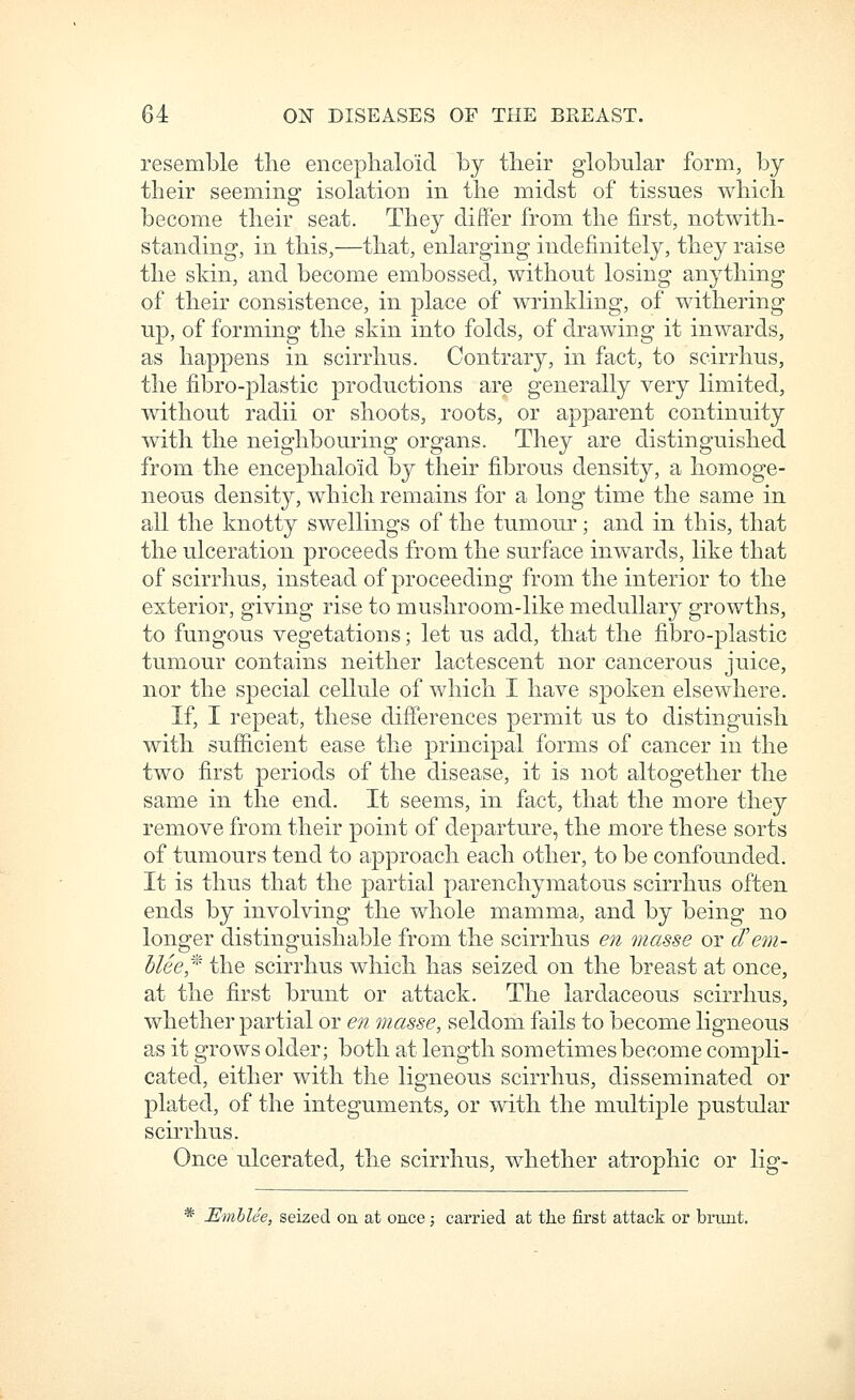 resemble the enceplialoid by tlieir globular form, by their seeming- isolation in the midst of tissues which become their seat. They differ from the first, notwith- standing, in this,—that, enlarging indefinitely, they raise the sMn, and become embossed, without losing anything of their consistence, in place of wrinkling, of withering up, of forming the skin into folds, of drawing it inwards, as happens in scirrhus. Contrary, in fact, to scirrhus, the fibro-plastic productions are generally very limited, without radii or shoots, roots, or apparent continuity with the neighbouring organs. They are distinguished from the enceplialoid by their fibrous density, a homoge- neous density, which remains for a long time the same in all the knotty swellings of the tumour; and in this, that the ulceration proceeds from the surface inwards, like that of scirrhus, instead of proceeding from the interior to the exterior, giving rise to mushroom-like medullary growths, to fungous vegetations; let us add, that the fibro-plastic tumour contains neither lactescent nor cancerous juice, nor the special cellule of which I have spoken elsewhere. If, I repeat, these differences permit us to distinguish with sufficient ease the principal forms of cancer in the two first periods of the disease, it is not altogether the same in the end. It seems, in fact, that the more they remove from their point of departure, the more these sorts of tumours tend to approach each other, to be confounded. It is thus that the partial parenchymatous scirrhus often ends by involving the whole mamma, and by being no longer distinguishable from the scirrhus en masse or d'em- blee^^ the scirrhus which has seized on the breast at once, at the first brunt or attack. The lardaceous scirrhus, whether partial or e?? masse, seldom fails to become ligneous as it grows older; both at length sometimes become compli- cated, either with the ligneous scirrhus, disseminated or plated, of the integuments, or with the multiple pustular scirrhus. Once ulcerated, the scirrhus, whether atrophic or lig~ *^ Emblee, seized on at once; carried at the first attack or brunt.