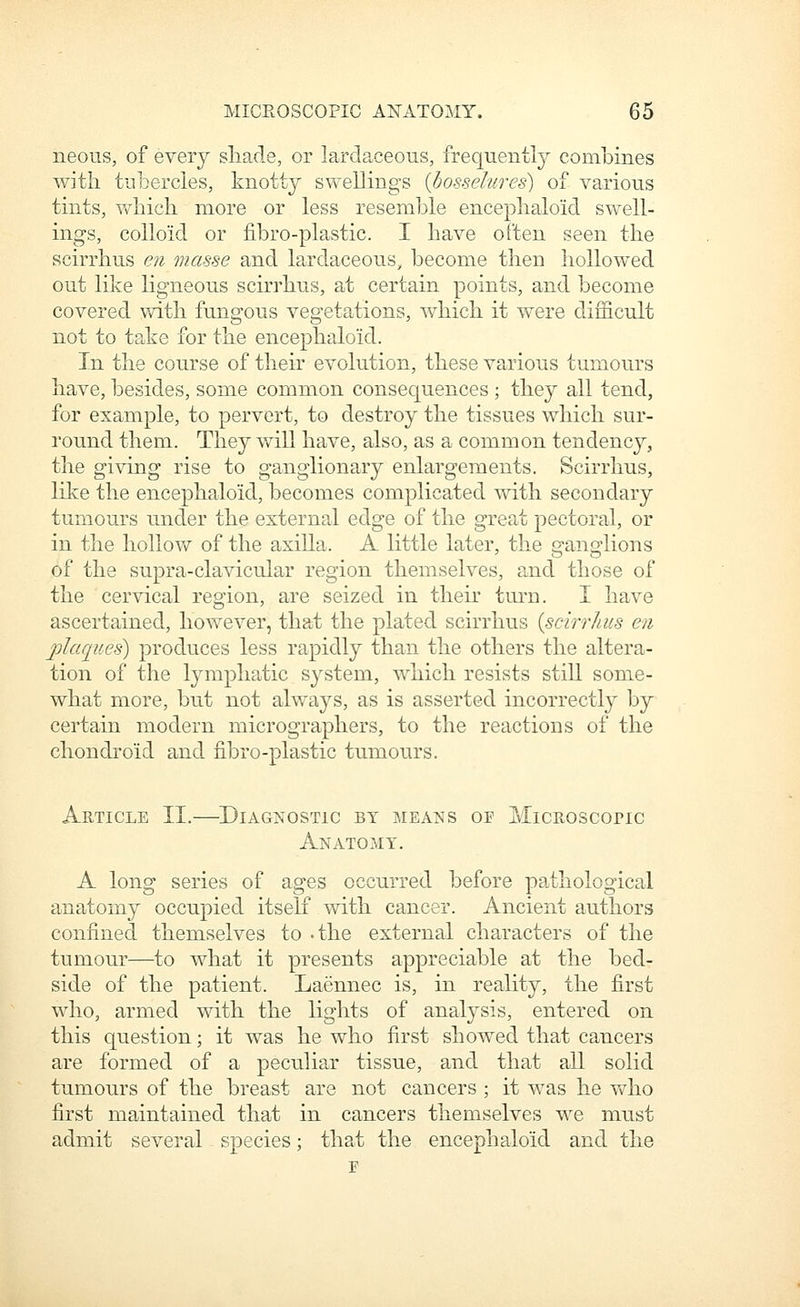 neous, of every sliade, or lardaceous, frequently combines with tubercles, knott}^ swellings {bosselures) of various tints, v/hicli more or less resemble enceplialoid swell- ings, colloid or fibro-plastic. I have often seen the scirrhus en masse and lardaceous, become then hollowed out like ligneous scirrhus, at certain points, and become covered with fungous vegetations, which it were difficult not to take for the encephaloid. In the course of their evolution, these various tumours have, besides, some common consequences ; they all tend, for example, to pervert, to destroy the tissues which sur- round them. They v»^ill have, also, as a common tendency, the giving rise to ganglionary enlargements. Scirrhus, like the encephaloid, becomes complicated with secondary tumours under the external edge of the great pectoral, or in the hollow of the axilla. A little later, the ganglions of the supra-clavicular region themselves, and those of the cervical region, are seized in their turn. I have ascertained, however, that the plated scirrhus {scirrhus en plaques) produces less rapidly than the others the altera- tion of the lymphatic system, which resists still some- what more, but not always, as is asserted incorrectly by certain modern micrographers, to the reactions of the chonch'oid and fibro-plastic tumours. Article II.—Diagnostic by means of MicRosconc Anatomy. A long series of ages occurred before pathological anatomy occupied itself with cancer. Ancient authors confined themselves to -the external characters of the tumour—to what it presents appreciable at the bed- side of the patient. Laennec is, in reality, the first who, armed with the lights of analysis, entered on this question; it was he who first showed that cancers are formed of a peculiar tissue, and that all solid tumours of the breast are not cancers ; it was he who first maintained that in cancers themselves we must admit several species; that the encephaloid and the r