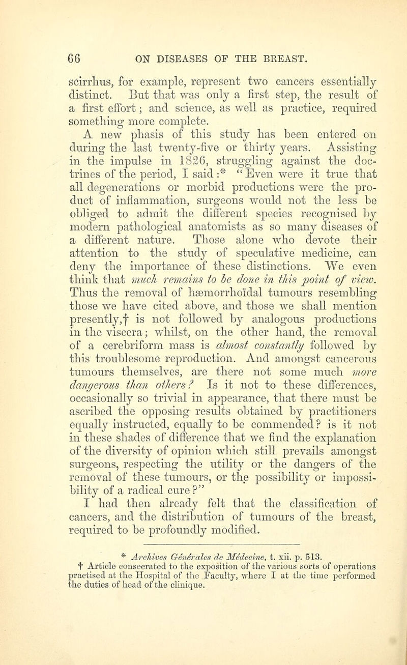 scirrhus, for example, represent two cancers essentially- distinct. But tliat was only a first step, the result of a first effort; and science, as well as practice, required something more complete. A new phasis of this study has been entered on during the last twenty-five or thirty years. Assisting in the impulse in 1826, struggling against the doc- trines of the period, I said :*  Even were it true that all degenerations or morbid productions were the pro- duct of inflammation, surgeons would not the less be obliged to admit the different species recognised by modern pathological anatomists as so many diseases of a different nature. Those alone who devote their attention to the study of speculative medicine, can deny the importance of these distinctions. We even think that much remains to he done in this point of vieio. Thus the removal of hsemorrhoidal tumours resembling those we have cited above, and those we shall mention presently,f is not followed by analogous productions in the viscera; whilst, on the other hand, the removal of a cerebriform mass is almost constantly/ followed by this troublesome reproduction. And amongst cancerous tumours themselves, are there not some much more dangerous than others? Is it not to these differences, occasionally so trivial in appearance, that there must be ascribed the opposing results obtained by practitioners equally instructed, equally to be commended ? is it not in these shades of difference that we find the explanation of the diversity of opinion which still prevails amongst surgeons, respecting the utility or the dangers of the removal of these tumours, or the possibility or impossi- bility of a radical cure ? I had then already felt that the classification of cancers, and the distribution of tumours of the breast, required to be profoundly modified. * Archives Generales de MSdecine, t. xii. p. 513. t Article consecrated to the exposition of the various sorts of operations practised at the Hospital of the ^Faculty, whei'e I at the time performed the duties of head of the clinique.