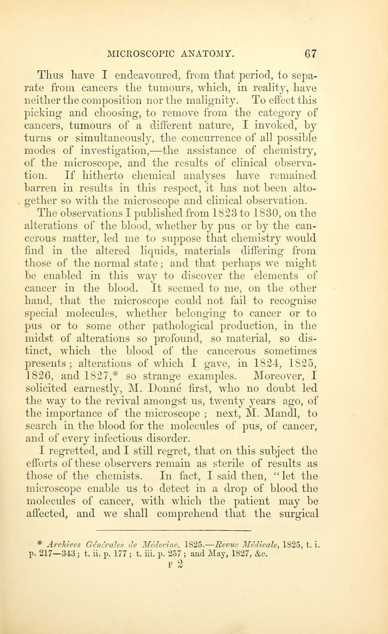 Thus liave I endeavoured, from tliat period, to sepa- rate from cancers the tumours, which, in reahty, have neither the composition nor the mahgnity. To effect this picking and choosing, to remove from the category of cancers, tumours of a different nature, I invoked, by turns or simultaneously, the concurrence of all possible modes of investigation,—the assistance of chemistry, of the microscope, and the results of chnical observa- tion. If hitherto chemical analyses have remained barren in results in this respect, it has not been alto- gether so with the microscope and clinical observation. The observations I published from 1823 to 1830, on the alterations of the blood, whether by pus or by the can- cerous matter, led me to suppose that chemistry would find in the altered liquids, materials differing from those of the normal state; and that perhaps we might be enabled in this way to discover the elements of cancer in the blood. It seemed to me, on the other hand, that the microscope could not fail to recognise special molecules, whether belonging to cancer or to pus or to some other pathological production, in the midst of alterations so profound, so material, so dis- tinct, which the blood of the cancerous sometimes presents ; alterations of which I gave, in 1824, 1825, 1826, and 1827,* so strange examples. Moreover, I solicited earnestly, M, Donne first, who no doubt led the way to the revival amongst us, twenty years ago, of the importance of the microscope ; next, M. Mandl, to search in the blood for the molecules of pus, of cancer, and of every infectious disorder. I regretted, and I still regret, that on this subject the efforts of these observers remain as sterile of results as those of the chemists. In fact, I said then,  let the microscope enable us to detect in a drop of blood the molecules of cancer, with which the patient may be affected, and we shall comprehend that the surgical * Archives Generales de Medecine, 1825.—Revue Medicale, 1825, t. i. p. 217—343; t. ii. p. 177 ; t. iii. p. 257 ; and May, 1827, &c. r 2