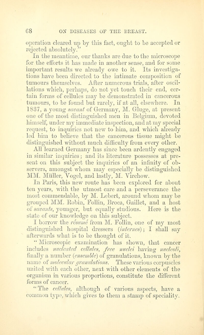 operation cleared up hj tliis fact, otiglit to be accepted or rejected absolutely. Ill the meantime, our thanks are due to the microscope for the efforts it has made in another sense, and for some important results we already owe to it. Its investiga- tions have been directed to the intimate composition of tumours themselves. After numerous trials, after oscil- lations which, perhaps, do not yet touch their end, cer- tain forms of cellules may be demonstrated in cancerous tumours, to be found but rarely, if at all, elsewhere. In 1837, a young savant of G-ermany, M. Gluge, at present one of the most distinguished men in Belgium, devoted himself, under my immediate inspection, and at my special request, to inquiries not new to him, and which already led him to believe that the cancerous tissue might be distinguished without much difficulty from every other. All learned Germany has since been ardently engaged in similar inquiries; and its literature possesses at pre- sent on this subject the inquiries of an infinity of ob- servers, amongst whom may especially be distinguished MM. MiiUer, Vogel, and lastly, M. Yirchow. In Paris, this new route has been explored for about ten years, with the utmost care and a perseverance the most commendable, by M. Lebert, around whom may be grouped MM. Robin, Follin, Broca, Gaillet, and a host of savants, younger, but equally studious. Here is the state of our knowledge on this subject. I borrow the resume from M. FoUin, one of my most distinguished hospital dressers {internes); I shall say afterwards vv^hat is to be thought of it.  Microscopic examination has shown, that cancer includes nucleated cellules, free nuclei having nucleoli, finally a number {ensemble) of granulations, known by the name of molecular granulations. These various corpuscles united with each other, next with other elements of the organism in various proportions, constitute the difterent forms of cancer.  The cellules, although of various aspects, have a common type, which gives to them a stamp of speciality.