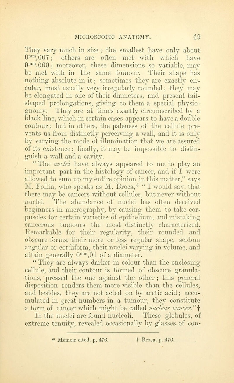They vary mncli in size; the smallest have only abont Qmm QQy . others are often met with which have Qmm^QgQ . nioreover, these dimensions so variable, may be met Vv^ith in the same tumour. Their shape has nothing absolute in it; sometimes they are exactly cir- cular, most usually very irregularly rounded; they may be elongated in one of their diameters, and present tail- shaped prolongations, giving to them a special ph^^sio- gnomy. They are at times exactly circumscribed by a black line, v^^hich in certain cases appears to have a double contour; but in others, the paleness of the cellule pre- vents us from distinctly perceiving a wall, and it is only by varying the mode of illumination that we are assured of its existence: finally, it may be impossible to distin- guish a wall and a cavity.  The nuclei have always appeared to me to play an important part in the histology of cancer, and if I were allowed to sum up my entire opinion in this matter, says M. Follin, who speaks as M. Broca,'''  I wouJd say, that there may be cancers without cellules, but never without nuclei. The abundance of nuclei has often deceived beginners in micrography, by causing them to take cor- puscles for certain varieties of epithelium, and mistaking cancerous tumours the most distinctly characterized. Remarkable for their regularity, their rounded and obscure forms, their more or less regular shape, seldom angular or cordiform, their nuclei varying in volume, and attain generally 0™™,01 of a diameter.  They are always darker in colour than the enclosing cellule, and their contour is formed of obscure granula- tions, pressed the one against the other ; this general disposition renders them more visible than the cellules, and besides, they are not acted on by acetic acid; accu- mulated in great numbers in a tumour, they constitute a form of cancer which might be called nuclear cancer''\ In the nuclei are found nucleoli. These globules, of extreme tenuity, revealed occasionally by glasses of con- * Memoir cited, p. 476. t Broca, p. 476.