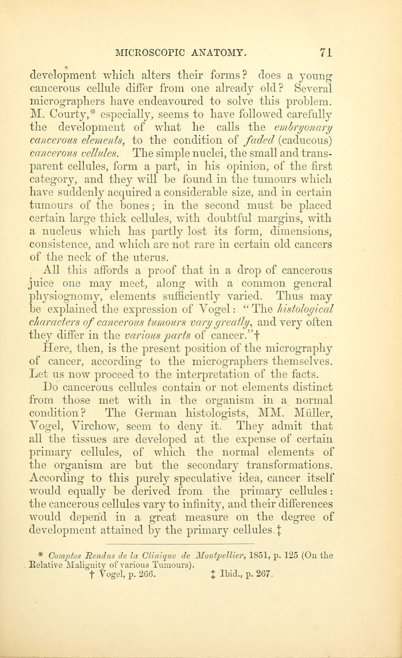 development wMcL. alters their forms? does a young cancerous cellule differ from one already old? Several micrograpliers have endeavoured to solve this problem. M. Courty,* especially, seems to have followed carefully the development of what he calls the emhryonary cancerous elements, to the condition of faded (caducous) cancerous cellules. The simple nuclei, the small and trans- parent cellules, form a part, in his opinion, of the first ca,tegory, and they will be found in the tumours which have suddenly acquired a considerable size, and in certain tumours of the bones; in the second must be placed certain large thick cellules, with doubtful margins, with a nucleus which has partly lost its form, dimensions, consistence, and which are not rare in certain old cancers of the neck of the uterus. All this affords a proof that in a drop of cancerous juice one may meet, along with a common general physiognomy, elements sufficiently varied. Thus may be explained the expression of Vogel:  The histological characters of cancerous tumours vary greatly.^ and very often they differ in the various parts of cancer.f Here, then, is the present position of the micrography of cancer, according to the micrographers themselves. Let us now proceed to the interpretation of the facts. Do cancerous cellules contain or not elements distinct from those met with in the organism in a normal condition? The German histologists, MM. Miiller, Vogel, Virchow, seem to deny it. They admit that all the tissues are developed at the expense of certain primary cellules, of which the normal elements of the organism are but the secondary transformations. According to this purely speculative idea, cancer itself would equally be derived from the primary cellules: the cancerous cellules vary to infinity, and their difierences would depend in a great measure on the degree of development attained by the primary cellules, j * Comptes Bendiis de la Clitiique de Montpellier, 1851, p. 125 (On tlie Relative Maliguity of various Tumours). t Vogel, p. 266. X Ibid., p. 267.