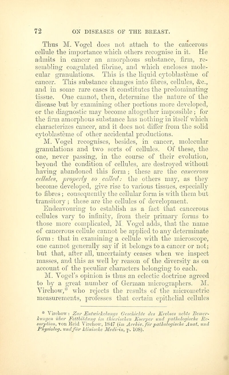 Thus M. Yogel does not attach, to the cancerous cellule the importance which others recognise in it. He admits in cancer an amorphous substance, firm, re- sembling coagulated fibrine, and which encloses mole- cular granulations. This is the liquid cytoblasteme of cancer. This substance changes into fibres, cellules, &c., and in some rare cases it constitutes the predominating tissue. One cannot, then, determine the nature of the disease but by examining other portions more developed, or the diagnostic may become altogether impossible; for the firm amorphous substance has nothing in itself which characterizes cancer, and it does not differ from the solid cytoblasteme of other accidental productions. M. Yogel recognises, besides, in cancer, molecular granulations and two sorts of cellules. Of these, the one, never passing, in the course of their evolution, beyond the condition of cellules, are destroyed without having abandoned this form ; these are the cancerous cellules, properly so called: the others may, as they become developed, give rise to various tissues, especially to fibres ; consequently the cellular form is with them but transitory ; these are the cellules of development. Endeavouring to establish as a fact that cancerous cellules vary to infinity, from their primary forms to those more complicated, M. Vogel adds, that the name of cancerous cellule cannot be applied to any determinate form : tha,t in examining a cellule with the microscope, one cannot generally say if it belongs to a cancer or not; but that, after all, uncertainty ceases when we inspect masses, and this as well by reason of the diversity as on account of the peculiar characters belonging to each. M. Yogel's opinion is thus an eclectic doctrine agreed to l3y a great number of German micrographers. M. Yirchow,* who rejects the results of the micrometric nieasui'ements, professes that certain epithelial cellules * Vircliow: Zur Entwickelungs GescJiicMe dcs Krehses nehts Beiner- kungen uher FeithiJdung ini thieriscJien Ivoerper iind pailiologisclie He- sorption, von Heicl Vircliow, 1847 {hn Arcliiv. fiir jpatliologiscJie Anat, und Pliysiolog. und fur hlinische Medicin, p. 108).