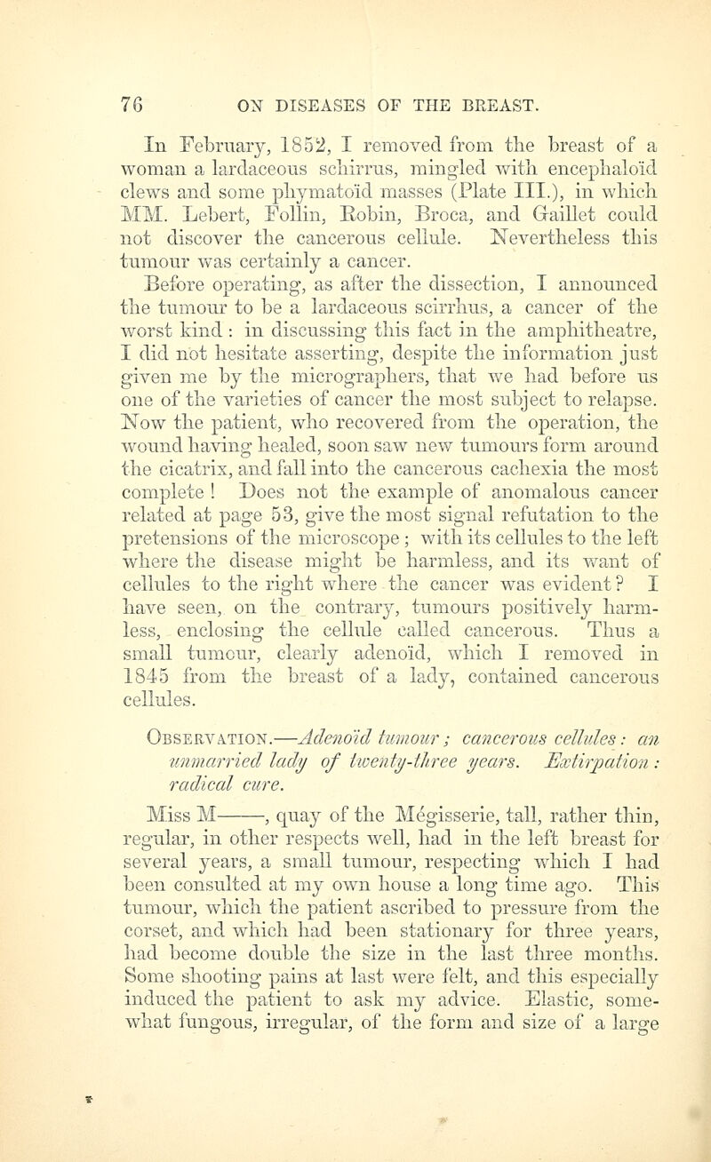 In February, 1852, I removed from tlie breast of a woman a larclaceous scliirrus, mingled witli enceplialoid clews and some pliymatoid masses (Plate HI.), i^L wliicli MM. Lebert, Follin, Eobin, Broca, and Graillet could not discover tlie cancerous cellule. Nevertheless this tumour was certainly a cancer. Before operating, as after tlie dissection, I announced the tumour to be a lardaceous scirrlius, a cancer of the worst kind : in discussing this fact in the amphitheatre, I did not hesitate asserting, despite the information just given me by the micrographers, that we had before us one of the varieties of cancer the most subject to relapse. 'Now the patient, who recovered from the operation, the wound having healed, soon saw new tumours form around the cicatrix, and fall into the cancerous cachexia the most complete ! Does not the example of anomalous cancer related at page 53, give the most signal refutation to the pretensions of the microscope; with its cellules to the left where the disease might be harmless, and its v^rant of cellules to the right where the cancer was evident ? I have seen, on the contrary, tumours positively harm- less, enclosing the cellule called cancerous. Thus a small tumour, clearly adenoid, which I removed in 1845 from the breast of a lady, contained cancerous cellules. Observa.tion.—Adenoid tumour; cancerous cellules: an unmarried^ lady of iioenty-tlLree years. Extirpation : radical cure. Miss M , quay of the Megisserie, tall, rather thin, regular, in other respects well, had in the left breast for several years, a small tumour, respecting which I had been consulted at my own house a long time ago. This tu.mour, which the patient ascribed to pressure from the corset, and which had been stationary for three years, had become dou.ble the size in the last three months. Some shooting pains at last were felt, and this especially induced the patient to ask my advice. Elastic, some- what fungous, irregular, of the form and size of a large