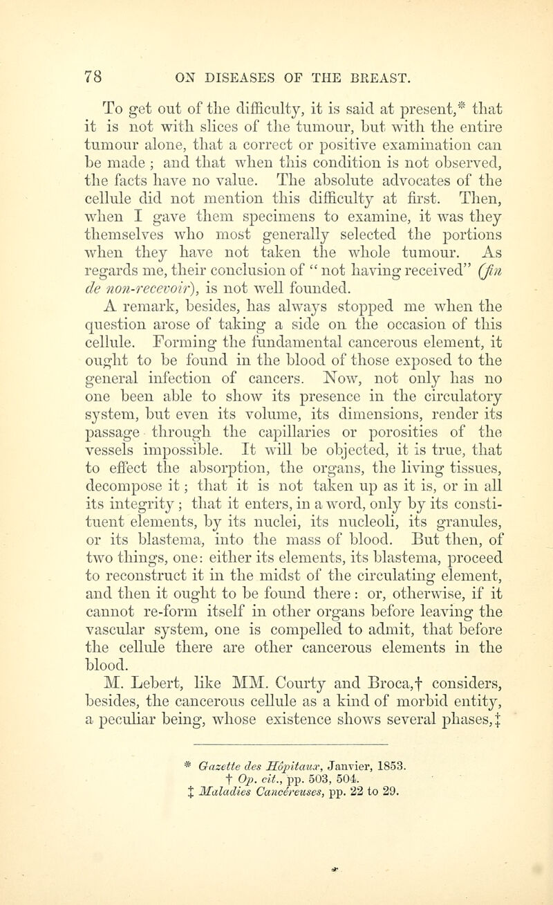 To get out of the difficulty, it is said at present,* that it is not with slices of the tumour, but with the entire tumour alone, that a correct or positive examination can be made ; and that when this condition is not observed, the facts have no value. The absolute advocates of the cellule did not mention this difficulty at first. Then, when I gave them specimens to examine, it was they themselves who most generally selected the portions when they have not taken the whole tumour. As regards me, their conclusion of  not having received (Jin de non-recevoir), is not well founded. A remark, besides, has always stopped me when the question arose of taking a side on the occasion of this cellule. Forming the fundamental cancerous element, it ought to be found in the blood of those exposed to the general infection of cancers. Now, not only has no one been able to show its presence in the circulatory system, but even its volume, its dimensions, render its passage through the cajoillaries or porosities of the vessels impossible. It will be objected, it is true, that to effect the absorption, the organs, the living tissues, decompose it; that it is not taken up as it is, or in all its integrity ; that it enters, in a word, only by its consti- tuent elements, by its nuclei, its nucleoli, its granules, or its blastema, into the mass of blood. But then, of two things, one: either its elements, its blastema, proceed to reconstruct it in the midst of the circulating element, and then it ought to be found there: or, otherwise, if it cannot re-form itself in other organs before leaving the vascular system, one is compelled to admit, that before the cellule there are other cancerous elements in the blood. M. Lebert, like MM. Courty and Broca,t considers, besides, the cancerous cellule as a kind of morbid entity, a peculiar being, whose existence shows several phases, :j: * Gazette des Sopitaux, Janvier, 1853. t Op. cit., pp. 503, 504. X Maladies Cancereuses, pp. 22 to 29.