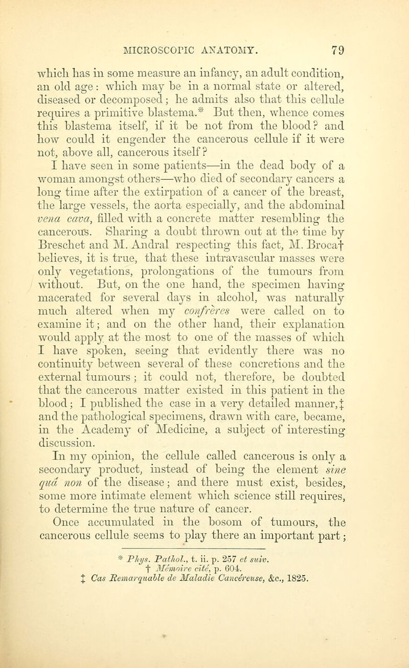 wMcli lias in some measure an infancy, an adult condition, an old age: wliich may be in a normal state or altered, diseased or decomposed; lie admits also that this cellule requires a primitive blastema.* But then, whence comes this blastema itself, if it be not from the blood? and how could it engender the cancerous cellule if it were not, above all, cancerous itself? I have seen in some patients—in the dead body of a woman amongst others—who died of secondary cancers a long time after the extirpation of a cancer of the breast, the large vessels, the aorta especially, and the abdominal vena cava, filled with a concrete matter resembling the cancerous. Sharing a doubt thrown out at the time by Breschet and M. Andral respecting this fact, M. Brocaf believes, it is true, that these intravascular masses were only vegetations, prolongations of the tumours from without. But, on the one hand, the specimen having macerated for several days in alcohol, was naturally much altered when my confreres were called on to examine it; and on the other hand, their explanation would apply at the most to one of the masses of which I have spoken, seeing that evidently there was no continuity between several of these concretions and the external tumours; it could not, therefore, be doubted that the cancerous matter existed in this patient in the blood; I published the case in a very detailed manner,]: and the pathological specimens, drawn with care, became, in the Academy of Medicine, a subject of interesting discussion. In my opinion, the cellule called cancerous is only a secondary product, instead of being the element sine quel non of the disease; and there must exist, besides, some more intimate element which science still requires, to determine the true nature of cancer. Once accumulated in the bosom of tumours, the cancerous cellule seems to play there an important part; * Phys. Pathol., t. ii. p. 257 et suiv. t Memoire cite, p. 604. X Cas Itemarquable de Maladie Cancereuse, &c., 1825.