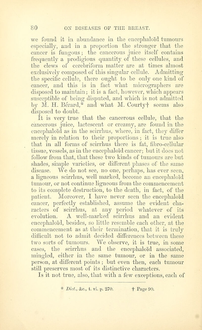 we found it in abundance in tlie enceplialoid tumours especially, and in a proportion tlie stronger that the cancer is fungous ; the cancerous juice itself contains frequently a prodigious quantity of these cellules, and the clews of cerebriform matter are at times almost exclusively composed of this sing alar cellule. Admitting the specific cellule, there ought to be only one kind of cancer, and this is in fact what micrographers are disposed to maintain; it is a fact, however, which appears susceptible of being disputed, and which is not admitted by M. H. Berard,* and what M. Courtyf seems also disposed to doubt. It is very true that the cancerous cellule, that the cancerous juice, lactescent or creamy, are found in the encephalo'id as in the scirrlius, where, in fact, they differ merely in relation to their proportions ; it is true also that in all forms of scirrlius there is fat, fibro-cellular tissue, vessels, as in the encephalo'id cancer; but it does not follow from that, that these two kinds of tumours are but shades, simple varieties, or different phases of the same disease. We do not see, no one, perhaps, has ever seen, a ligneous scirrlius, well marked, become an enceplialoid tumour, or not continue ligneous from the commencement to its complete destruction, to the death, in fact, of the patient. Moreover, I have never seen the enceplialoid cancer, perfectly established, assume the evident cha- racters of scirrlius, at any period whatever of its evolution, A well-marked scirrliu.s and an evident encephaloid, besides, so little resemble each other, at the commencement as at their termination, that it is truly difficult not to admit decided differences betvv^een these two sorts of tumours. We observe, it is true, in some cases, the scirrlius and the encephaloid associated, mingled, either in the same tumour, or in the same person, at different points ; but even then, each tumour still preserves most of its distinctive characters. Is it not true, also, that with a few exceptions, each of * Diet., &c., t. vi. p. 270. t Page 90.