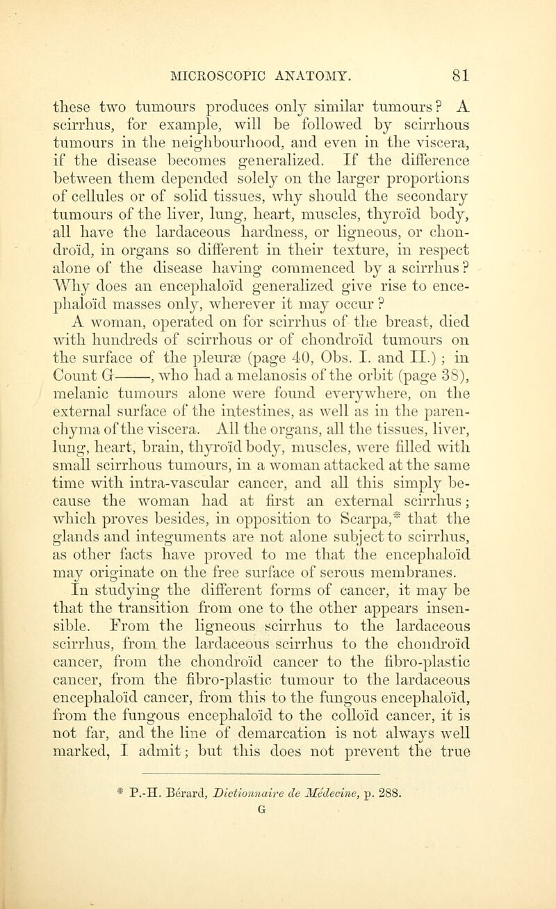 these two tumours produces only similar tumours? A scirrlius, for example, will be followed by scirrhous tumours in the neig'hbourhood, and even in tlie viscera, if the disease becomes generalized. If the difference between them depended solely on the larger proportions of cellules or of solid tissues, why should the secondary tumours of the liver, lung, heart, muscles, thyroid body, all have the lardaceous hardness, or ligneous, or chon- droid, in organs so different in their texture, in respect alone of the disease having commenced by a scirrlius ? Why does an encephaloid generalized give rise to ence- phaloid masses only, wherever it may occur ? A woman, operated on for scirrhus of the breast, died with hundreds of scirrhous or of chondroid tumours on the surface of the pleurae (page 40, Obs. I. and II.) ; in Count Gr , who had a melanosis of the orbit (page 3S), melanic tumours alone were found everywhere, on the external surface of the intestines, as well as in the paren- chyma of the viscera. All the organs, all the tissues, liver, lung, heart, brain, thyroid body, muscles, were filled with smaU scirrhous tumours, in a woman attacked at the same time with intra-vascular cancer, and all this simply be- cause the woman had at first an external scirrlius; which proves besides, in opposition to Scarpa,* that the glands and integuments are not alone subject to scirrhus, as other facts have proved to me that the encephaloid may originate on the free surface of serous membranes. In studying the different forms of cancer, it may be that the transition from one to the other appears insen- sible. From the ligneous scirrhus to the lardaceous scirrlius, from the lardaceous scirrhus to the chondroid cancer, from the chondroid cancer to the fibro-plastic cancer, from the fibro-plastic tumour to the lardaceous encephaloid cancer, from this to the fungous encephaloid, from the fungous encephaloid to the colloid cancer, it is not far, and the line of demarcation is not always well marked, I admit; but this does not prevent the true * P.-H. Berard, Dictiommire de Medecine, p. 288. G