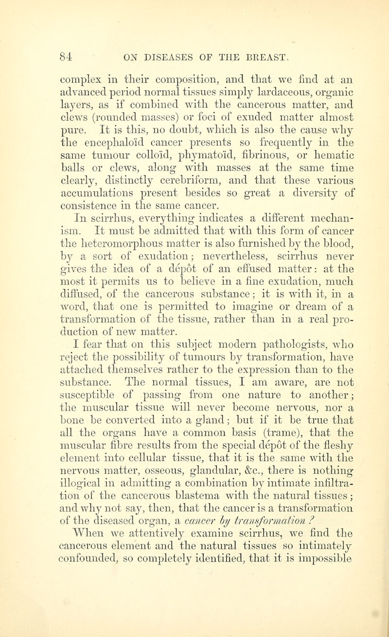 complex in tlieir composition, and that we find at an advanced period normal tissues simply lardaceous, organic layers, as if combined with the cancerous matter, and clews (rounded masses) or foci of exuded matter almost pure. It is this, no doubt, which is also the cause why the encephaloid cancer presents so frequently in the same tumour colloid, phymatoid, fibrinous, or hematic balls or clews, along with masses at the same time clearly, distinctly cerebriform, and that these various accumulations present besides so great a diversity of consistence in the same cancer. In scirrhus, everything indicates a clifierent mechan- ism. It must be admitted that with this form of cancer the heteromorphous matter is also furnished by the blood, by a sort of exudation; nevertheless, scirrhus never gives the idea of a depot of an effused matter: at the most it permits us to believe in a fine exudation, much diffused, of the cancerous substance; it is with it, in a word, that one is permitted to imagine or dream of a transformation of the tissue, rather than in a real pro- duction of new matter. I fear that on this subject modern pathologists, who reject the possibility of tumours by transformation, have attached themselves rather to the expression than to the substance. The normal tissues, I am aware, are not susceptible of passing from one nature to another; the muscular tissue will never become nervous, nor a bone be converted into a gland; but if it be true that all the organs have a common basis (trame), that the muscular fibre results from the special depot of the fleshy element into cellular tissue, that it is the same with the nervous matter, osseous, glandular, &c., there is nothing illogical in admitting a combination by intimate infiltra- tion of the cancerous blastema with the natural tissues; and why not say, then, that the cancer is a transformation of the diseased organ, a cancer hy transformation ? When we attentively examine scirrhus, we find the cancerous element and the natural tissues so intimately confounded, so completely identified, that it is impossible