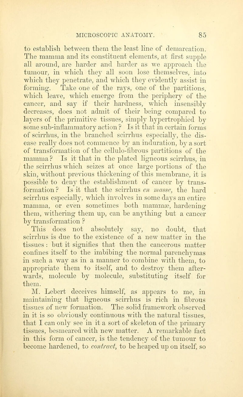 to establish between tbem the least line of demarcation. The mamma and its constituent elements, at first supple all around, are harder and harder as we approach the tumour, in which they all soon lose themselves, into which they penetrate, and which they evidently assist in forming. Take one of the rays, one of the partitions, which leave, which emerge from the periphery of the cancer, and say if their hardness, which insensibly decreases, does not admit of their being compared to layers of the primitive tissues, simply hj^pertrophied by some sub-inflammatory action ? Is it that in certain forms of scirrhus, in the branched scirrhus especially, the dis- ease really does not commence by an induration, by a sort of transformation of the cellulo-fibrous partitions of the mamma ? Is it that in the plated ligneous scirrhus, in the scirrhus which seizes at once large portions of the skin, without previous thickening of this membrane, it is possible to deny the establishment of cancer by trans- formation ? Is it that the scirrhus en masse, the hard scirrhus especially, which involves in some days an entire mamma, or even sometimes both mammae, hardening them, withering them up, can be anything but a cancer by transformation ? This does not absolutely say, no doubt, that scirrhus is due to the existence of a new matter in the tissues : but it signifies that then the cancerous matter confines itself to the imbibing the normal parenchymas in such a way as in a manner to combine with them, to appropriate them to itself, and to destroy them after- wards, molecule by molecule, substituting itself for them. M. Lebert deceives himself, as appears to me, in maintaining that ligneous scirrhus is rich in fibrous tissues >of new formation. The solid framework observed in it is so obviously continuous with the natural tissues, that I can only see in it a sort of skeleton of the primary tissues, besmeared with new matter. A remarkable fact in this form of cancer, is the tendency of the tumour to become hardened, to contract, to be heaped up on itself, so