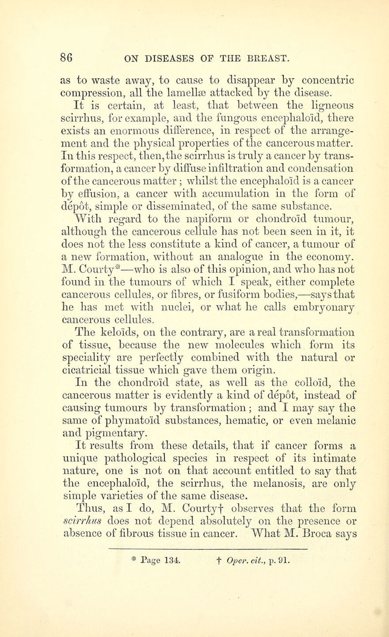 as to waste away, to cause to disappear by concentric compression, all the lamellae attacked by the disease. It is certain, at least, that between the ligneons scirrhus, for example, and the fungous encephaloid, there exists an enormous difference, in respect of the arrange- ment and the physical properties of the cancerous matter. In this respect, then, the scirrhus is truly a cancer by trans- formation, a cancer by diffuse infiltration and condensation of the cancerous matter ; whilst the encephaloid is a cancer by effusion, a cancer with accumulation in the form of depot, simple or disseminated, of the same substance. With regard to the napiform or chondroid tumour, although the cancerous cellule has not been seen in it, it does not the less constitute a kind of cancer, a tumour of a new formation, without an analogue in the economy. M. Courty*—who is also of this opinion, and who has not found in the tumours of which I speak, either complete cancerous cellules, or fibres, or fusiform bodies,—says that he has met with nuclei, or what he calls embryonary cancerous cellules. The keloids, on the contrary, are a real transformation of tissue, because the new molecules which form its speciality are perfectly combined with the natural or cicatricial tissue which gave them origin. In the chondroid state, as well as the colloid, the cancerous matter is evidently a kind of depot, instead of causing tumours by transformation; and I may say the same of phymatoid substances, hematic, or even melanic and pigmentary. It results from these details, that if cancer forms a unique pathological species in respect of its intimate nature, one is not on that account entitled to say that the encephaloid, the scirrhus, the melanosis, are only simple varieties of the same disease. Thus, as I do, M. Courtyf observes that the form scirrhus does not depend absolutely on the presence or absence of fibrous tissue in cancer. What M. Broca sa3^s * Page 134. f Oper. cit., p. 91.