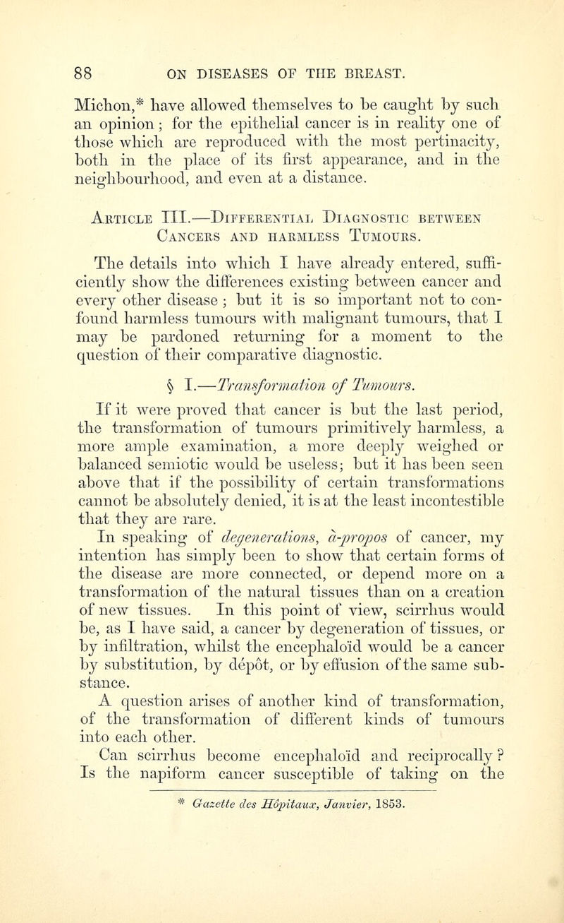 Miclioii,* have allowed themselves to be caught by such an opinion; for the epithelial cancer is in reality one of those which are reproduced with the most pertinacity, both in the place of its first appearance, and in the neighbourhood, and even at a distance. Article III.—Differential Diagnostic between Cancers and harmless Tumours. The details into which I have already entered, suffi- ciently show the differences existing between cancer and every other disease ; but it is so important not to con- found harmless tumours with malignant tumours, that I may be pardoned returning for a moment to the question of their comparative diagnostic. § I.—Transformatio?i of Tumours. If it were proved that cancer is but the last period, the transformation of tumours primitively harmless, a more ample examination, a more deeply weighed or balanced semiotic would be useless; but it has been seen above that if the possibility of certain transformations cannot be absolutely denied, it is at the least incontestible that they are rare. In speaking of degenerations, a-pro^oos of cancer, my intention has simply been to show that certain forms of the disease are more connected, or depend more on a transformation of the natural tissues than on a creation of new tissues. In this point of view, scirrlius would be, as I have said, a cancer by degeneration of tissues, or by infiltration, whilst the encephaloid would be a cancer by substitution, by depot, or by effusion of the same sub- stance. A question arises of another kind of transformation, of the transformation of different kinds of tumours into each other. Can scirrhus become encephaloid and reciprocally ? Is the napiform cancer susceptible of taking on the * Gazette des Mopitaux, Janvier, 1853.