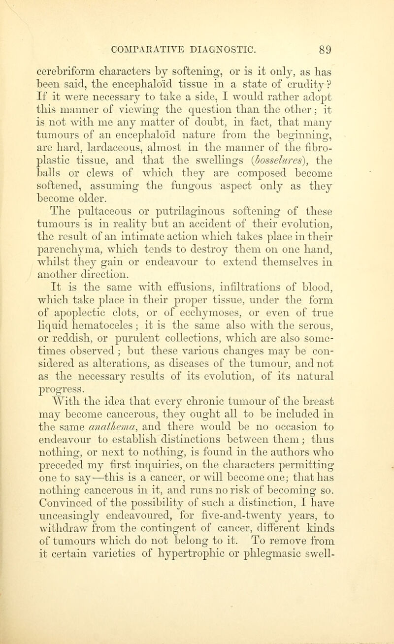 cerebriform characters by softening, or is it only, as has been said, the encephaloid tissue in a state of crudit}^? If it were necessary to take a side, I would rather adopt this manner of viewing the question than the other; it is not mth me any matter of doubt, in fact, that many tumours of an encephaloid nature from the beginning, are hard, lardaceous, almost in the manner of the fibro- plastic tissue, and that the sw^ellings {bosselures), the balls or clews of which they are composed become softened, assuming the fungous aspect only as they become older. The pultaceous or putrilaginous softening of these tumours is in reality but an accident of their evolution^ the result of an intimate action which takes place in their parenchyma, which tends to destroy them on one hand, whilst they gain or endeavour to extend themselves in another direction. It is the same with effusions, infiltrations of blood, which take place in their proper tissue, under the form of apoplectic clots, or of ecchymoses, or even of true liquid hematoceles; it is the same also with the serous, or reddish, or purulent collections, which are also some- times observed; but these various changes maj^ be con- sidered as alterations, as diseases of the tumour, and not as the necessary results of its evolution, of its natural progress. With the idea that every chronic tumour of the breast may become cancerous, they ought all to be included in the same anathema, and there would be no occasion to endeavour to establish distinctions between them; thus nothing, or next to notliing, is found in the authors who preceded my first inquiries, on the characters permitting one to say—this is a cancer, or will become one; that has nothing cancerous in it, and runs no risk of becoming so. Convinced of the possibiUty of such a distinction, I have unceasingly endeavoured, for five-and-twenty years, to withdraw from the contingent of cancer, different kinds of tumours which do not belong to it. To remove from it certain varieties of hypertrophic or phlegmasic swell-