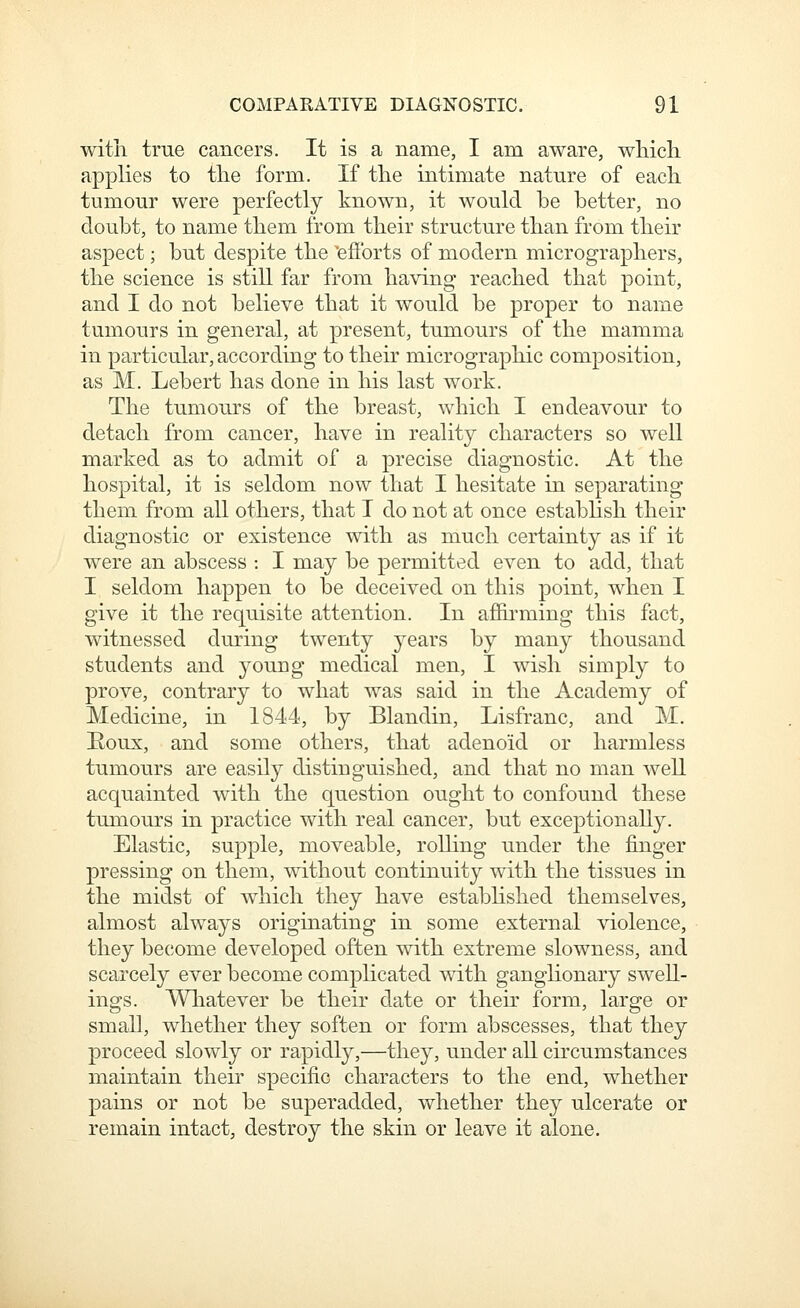 with true cancers. It is a name, I am aware, wMcli applies to tlie form. If the intimate nature of each, tumour were perfectly known, it would be better, no doubt, to name them from their structure than from their aspect; but despite the 'efforts of modern micrographers, the science is still far from having reached tha.t point, and I do not believe that it would be proper to name tumours in general, at present, tumours of the mamma in particular, according to their micrographic composition, as M. Lebert has done in his last work. The tumours of the breast, which I endeavour to detach from cancer, have in reality characters so well marked as to admit of a precise diagnostic. At the hospital, it is seldom now that I hesitate in separating them from all others, that I do not at once establish their diagnostic or existence with as much certainty as if it were an abscess : I may be permitted even to add, that I seldom happen to be deceived on this point, when I give it the requisite attention. In affu*ming this fact, witnessed during twenty years by many thousand students and young medical men, I wish simply to prove, contrary to what was said in the Academy of Medicine, in 1844, by Blandin, Lisfranc, and M. Eoux, and some others, that adenoid or harmless tumours are easily distinguished, and that no man well acquainted with the question ought to confound these tumours in practice with real cancer, but exceptionally. Elastic, supple, moveable, rolling under the finger pressing on them, without continuity with the tissues in the midst of wdiich they have estabhshed themselves, almost always originating in some external violence, they become developed often with extreme slowness, and scarcely ever become complicated with ganglionary swell- ings. Wliatever be their date or their form, large or small, whether they soften or form abscesses, that they proceed slowly or rapidly,—they, under all circumstances maintain their specific characters to the end, whether pains or not be superadded, whether they ulcerate or remain intact, destroy the skin or leave it alone.
