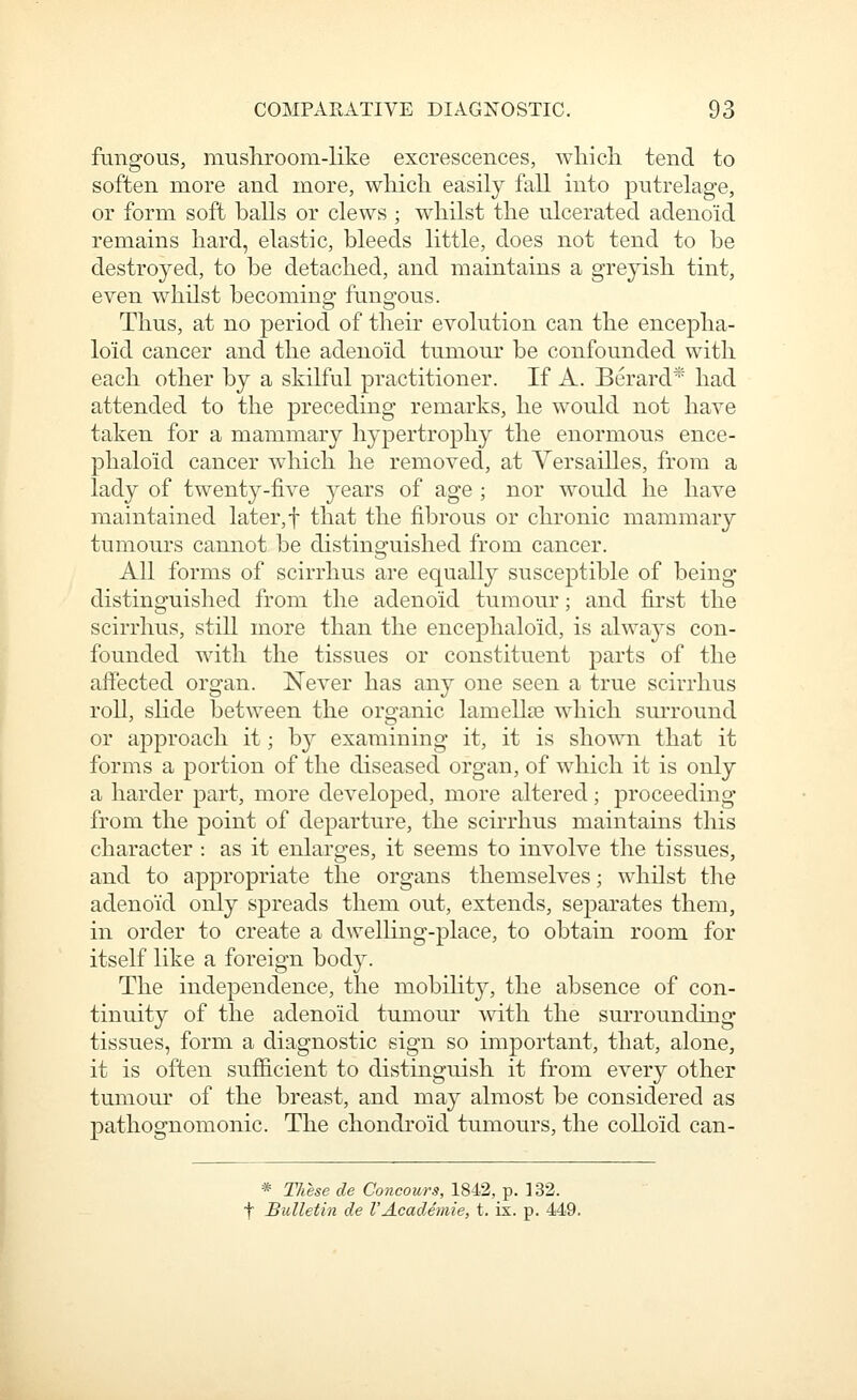 fungous, musliroom-like excrescences, wliich tend to soften more and more, which easily fall into putrelage, or form soft balls or clews ; whilst the ulcerated adenoid remains hard, elastic, bleeds little, does not tend to be destroyed, to be detached, and maintains a greyish tint, even whilst becoming fungous. Thus, at no period of their evolution can the encepha- loid cancer and the adenoid tumour be confounded with each other by a skilful practitioner. If A. Berard* had attended to the preceding remarks, he would not have taken for a mammary hypertrophy the enormous ence- phaloid cancer which he removed, at Versailles, from a lady of twenty-five years of age ; nor would he have maintained later,f that the fibrous or chronic mammary tumours cannot be distinguished from cancer. All forms of scirrhus are equally susceptible of being distinguished from the adenoid tumour; and first the scirrhus, still more than the encephaloid, is always con- founded with the tissues or constituent parts of the affected organ. Never has any one seen a true scirrhus roll, slide between the organic lam elite which surround or approach it; bj^ examining it, it is shown that it forms a portion of the diseased organ, of which it is only a harder part, more developed, more altered; proceeding from the point of departure, the scirrhus maintains this character : as it enlarges, it seems to involve the tissues, and to appropriate the organs themselves; whilst the adenoid only spreads them out, extends, separates them, in order to create a dwelHng-place, to obtain room for itself like a foreign body. The independence, the mobility, the absence of con- tinuity of the adenoid tumour with the surrounding- tissues, form a diagnostic sign so important, that, alone, it is often sufficient to distinguish it from every other tumour of the breast, and may almost be considered as pathognomonic. The chondroid tumours, the colloid can- * These de Concours, 1842, p. ]32. t Bulletin de VAcademie, t. ix. p. 449.