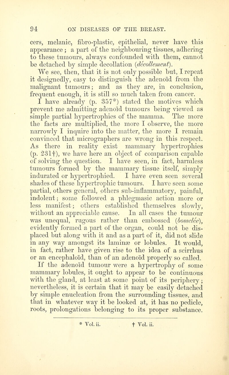cers, melanic, fibro-plastic, epitlielial, never have tliis appearance ; a part of tlie neighbouring tissues, adhering to these tumours, always confounded with them, cannot be detached by simple decollation {decollement). We see, then, that it is not only possible but, I repeat it designedly, easy to distinguish the adenoid from the malignant tumours; and as they are, in conclusion, frequent enough, it is still so much taken from cancer. I have already (p. 357*) stated the motives which prevent me admitting adenoid tumours being viewed as simple partial hypertrophies of the mamma. The more the facts are multiplied, the more I observe, the more narrowly I inquire into the matter, the more I remain convinced that micrographers are wrong in this respect. As there in reality exist mammary hypertrophies (p. 2311), we have here an object of comparison capable of solving the question. I have seen, in fact, harmless tumours formed by the mammary tissue itself, simply indurated or hypertrophied. I have even seen several shades of these hypertrophic tumours. I have seen some partial, others general, others sub-inflammatory, painful, indolent; some followed a phlegmasic action more or less manifest; others established themselves slowly, without an appreciable cause. In all cases the tumour was unequal, rugous rather than embossed {bosseUe), evidently formed a part of the organ, could not be dis- placed but along with it and as a part of it, did not slide in any way amongst its lamina? or lobules. It would, in fact, rather have given rise to the idea of a scirrlius or an encephaloid, than of an adenoid properly so called. If the adenoid tumour were a hypertrophy of some mammary lobules, it ought to appear to be continuous with the gland, at least at some point of its periphery; nevertheless, it is certain that it may be easily detached by simple enucleation from the surrounding tissues, and that in whatever way it be looked at, it has no pedicle, roots, prolongations belonging to its proper substance. * Vol. ii. t Vol. ii.