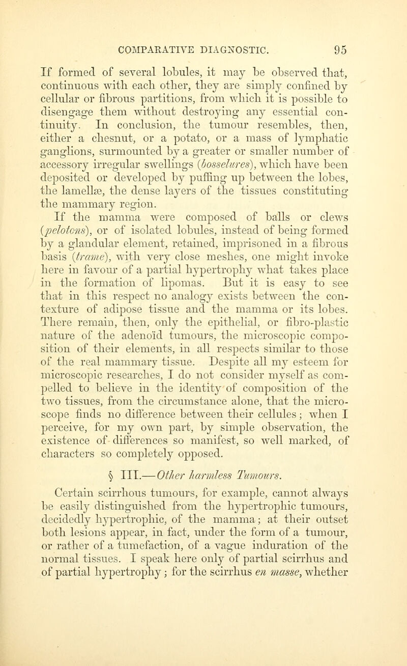 If formed of several lobules, it may be observed that, continuous with each other, they are simply confined by cellular or fibrous partitions, from which it is possible to disengage them mthout destroying any essential con- tinuity. In conclusion, the tumour resembles, then, either a chesnut, or a potato, or a mass of lymphatic ganglions, surmounted by a greater or smaller number of accessory irregular swellings {bosselures), which have been deposited or developed by puffing up between the lobes, the lamellse, the dense layers of the tissues constituting the mammary region. If the mamma were composed of balls or clews {pelotons), or of isolated lobules, instead of being formed by a glandular element, retained, imprisoned in a fibrous basis {trame), with very close meshes, one might invoke here in favour of a partial hypertrophy what takes place in the formation of lipomas. But it is easy to see that in this respect no analogy exists between the con- texture of adipose tissue and the mamma or its lobes. There remaiu, then, only the epithelial, or fibro-plastic nature of the adenoid tumoui's, the microscopic compo- sition of their elements, in all respects similar to those of the real mammary tissue. Despite all my esteem for microscopic researches, I. do not consider myself as com- pelled to believe in the identity of composition of the two tissues, from the circumstance alone, that the micro- scope finds no difierence between their cellules; when I perceive, for my own part, by simple observation, the existence of difierences so manifest, so well marked, of characters so completely opposed. § III.— Other harmless Tumours. Certain scirrhous tumours, for example, cannot always be easily distinguished from the hypertrophic tumours, decidedly h}^3ertrophic, of the mamma; at their outset both lesions appear, in fact, under the form of a tumour, or rather of a tumefaction, of a vague induration of the normal tissues. I speak here only of partial scirrhus and of partial hypertrophy; for the scirrhus en masse, whether