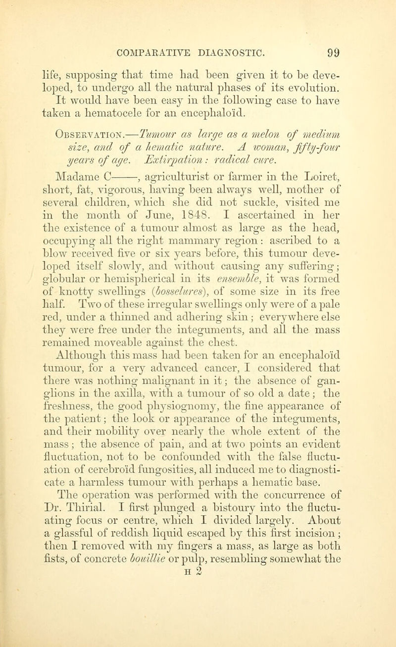 life, supposing that time had been given it to be deve- loped, to undergo all the natural phases of its evolution. It would have been easy in the following case to have taken a hematocele for an encephaloid. Observation.—Tumour as large as a melon of medium size, and of a hematic nature. A woman, fifty four years of age. Extirjjation: radical cure. Madame C , agriculturist or farmer in the Loiret, short, fat, vigorous, having been always well, mother of several children, which she did not suckle, visited me in the month of June, 1848. I ascertained in her the existence of a tumour almost as large as the head, occupying all the right mammary region: ascribed to a blow received five or six years before, this tumour deve- loped itself slowly, and without causing any suffering; globular or hemispherical in its ensemble, it was formed of knotty swellings {bosselures), of some size in its free half. Two of these irregular swellings onl}' were of a pale red, under a thinned and adhering skin; everywhere else they were free under the integuments, and all the mass remained moveable against the chest. Although this mass had been taken for an encephaloid tumour, for a ver}^ advanced cancer, I considered that there was nothing malignant in it; the absence of gan- glions in the axilla, with a tumour of so old a date; the freshness, the good physiognoni}^, the fine appearance of the patient; the look or appearance of the integuments, and their mobihty over nearly the whole extent of the mass; the absence of pain, and at two points an evident fluctuation, not to be confounded with the false fluctu- ation of cerebroid fungosities, all induced me to diagnosti- cate a harmless tumour with perhaps a hematic base. The operation was performed with the concurrence of Dr. Thirial. I first plunged a bistoury into the fluctu- ating focus or centre, which I divided largely. About a glassful of reddish Hquid escaped by this first incision ; then I removed with my fingers a mass, as large as both fists, of concrete bouillie or pulp, resembling somewhat the H 3