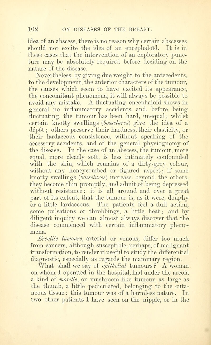 idea of an abscess, tliere is no reason why certain abscesses should not excite the idea of an encephaloid. It is in these cases that the intervention of an exploratory punc- ture may be absolutely required before deciding on the nature of the disease. Nevertheless, by giving due weight to the antecedents, to the development, the anterior characters of the tumour, the causes which seem to have excited its appearance, the concomitant phenomena, it will always be possible to avoid any mistake. A fluctuating encephaloid shows in general no inflammatory accidents, and, before being fluctuating, the tumour has been hard, unequal; whilst certain knotty swellings {hosselures) give the idea of a depot; others preserve their hardness, their elasticity, or their lardaceous consistence, without speaking of the accessory accidents, and of the general physiognomy of the disease. In the case of an abscess, the tumour, more equal, more clearly soft, is less intimately confounded with the skin, which remains of a dirty-grey colour, without any honeycombed or figured aspect; if some knotty swellings {hosselures) increase beyond the others, they become thin promptly, and admit of being depressed without resistance: it is all around and over a great part of its extent, that the tumour is, as it were, doughy or a little lardaceous. The patients feel a dull action, some pulsations or throbbings, a little heat; and by diHgent inquiry we can almost always discover that the disease commenced with certain inflammatory pheno- mena. Erectile tumours, arterial or venous, differ too much from cancers, although susceptible, perhaps, of malignant transformation, to render it useful to study the difierential diagnostic, especiaUy as regards the mammary region. What shall we say of ejoitheUal tumours ? A woman on whom I operated in the hospital, had under the areola a kind of morille, or mushroom-like tumour, as large as the thumb, a little pediculated, belonging to the cuta- neous tissue : this tumour was of a harmless nature. In two other patients I have seen on the nipple, or in the