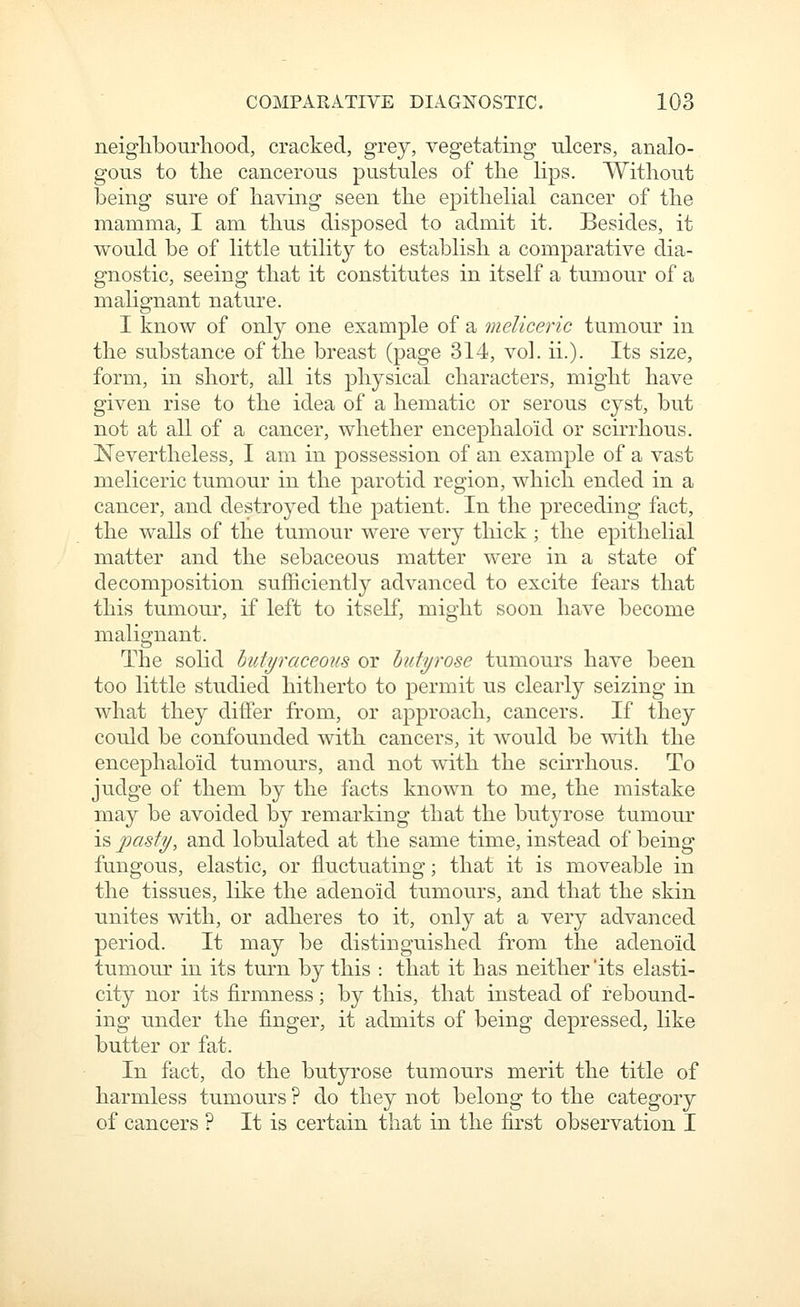 neiglibourliood, cracked, grey, vegetating ulcers, analo- gous to the cancerous pustules of the lips. Without being sure of having seen the epithelial cancer of the mamma, I am thus disposed to admit it. Besides, it would be of little utility to establish a comparative dia- gnostic, seeing that it constitutes in itself a tumour of a malignant nature. I know of only one example of a meUceric tumour in the substance of the breast (page 314, vol. ii.). Its size, form, in short, all its physical characters, might have given rise to the idea of a hematic or serous cyst, but not at all of a cancer, whether encephaloid or scirrhous. Nevertheless, I am in possession of an example of a vast meliceric tumour in the parotid region, which ended in a cancer, and destroyed the patient. In the preceding fact, the walls of the tumour were very thick; the epithelial matter and the sebaceous matter were in a state of decomposition sufficiently advanced to excite fears that this tumom% if left to itself, might soon have become malignant. The sohd hutfraceous or hutyrose tumours have been too little studied hitherto to permit us clearly seizing in what they differ from, or approach, cancers. If they could be confounded with cancers, it would be with the encephaloid tumours, and not with the scirrhous. To judge of them by the facts known to me, the mistake may be avoided by remarking that the butyrose tumour is joasfy, and lobulated at the same time, instead of being fungous, elastic, or fluctuating; that it is moveable in the tissues, like the adenoid tumours, and that the skin unites with, or adheres to it, only at a very advanced period. It may be distinguished from the adenoid tumour in its turn by this : that it has neither'its elasti- city nor its firmness; by this, that instead of rebound- ing under the finger, it admits of being depressed, like butter or fat. In fact, do the butyrose tumours merit the title of harmless tumours ? do they not belong to the category of cancers ? It is certain that in the first observation I