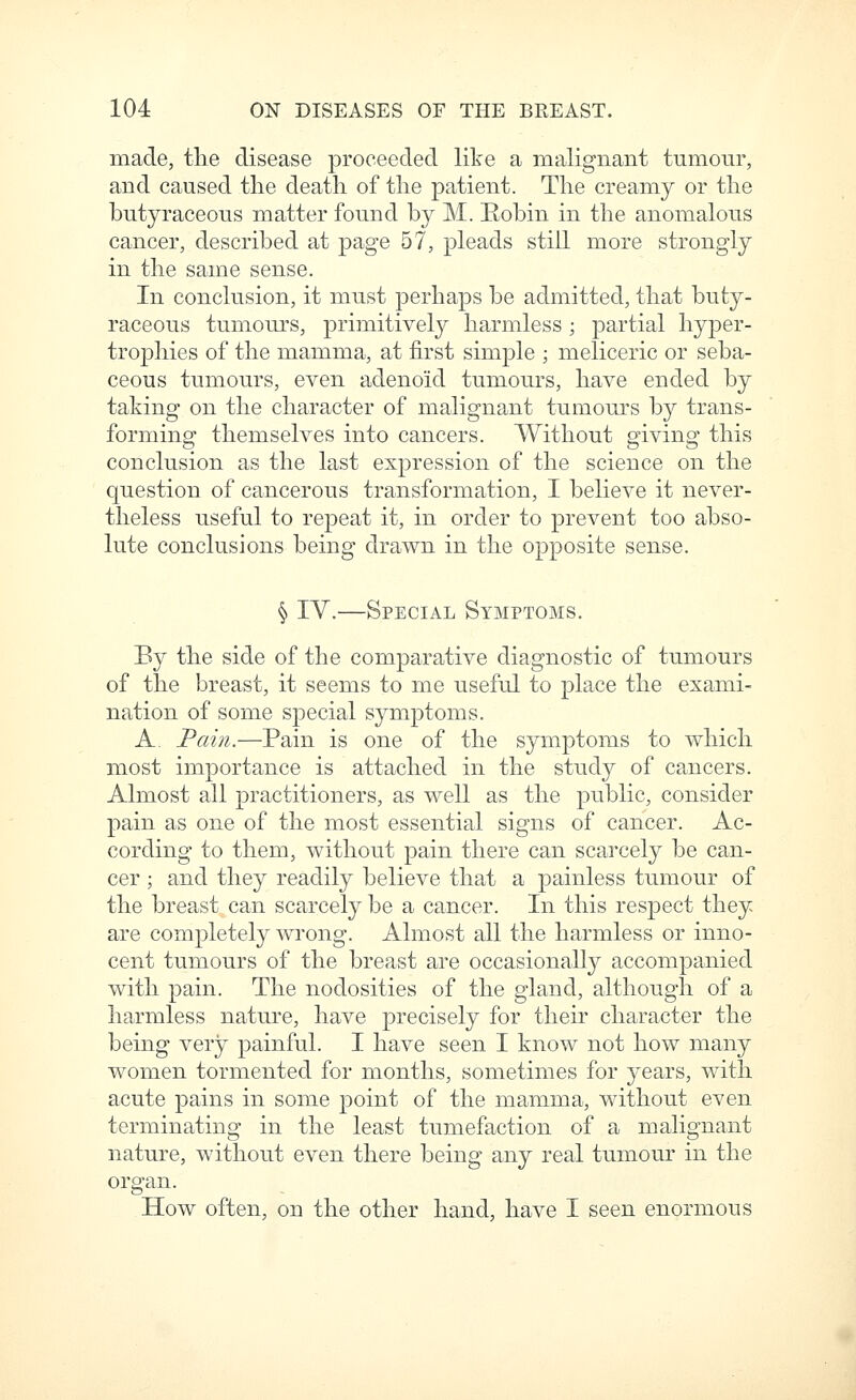 made, the disease proceeded like a malignant tumour, and caused the death of the patient. The creamy or the butyraceous matter found by M. Robin in the anomalous cancer, described at page 57, pleads still more strongly in the same sense. In conclusion, it must perhaps be admitted, that buty- raceous tumours, primitively harmless; partial hyper- trophies of the mamma, at first simple ; meliceric or seba- ceous tumours, even adenoid tumours, have ended by taking on the character of malignant tumours by trans- forming themselves into cancers. Without giving this conclusion as the last expression of the science on the question of cancerous transformation, I believe it never- theless useful to repeat it, in order to prevent too abso- lute conclusions being drawn in the opposite sense. § IV.—Special Symptoms. By the side of the comparative diagnostic of tumours of the breast, it seems to me useful to place the exami- nation of some special symptoms. A. Fain.—Pain is one of the symptoms to which most importance is attached in the study of cancers. Almost all practitioners, as well as the public, consider pain as one of the most essential signs of cancer. Ac- cording to them, without pain there can scarcely be can- cer ; and they readily believe that a painless tumour of the breast can scarcely be a cancer. In this respect they are completely wrong. Almost all the harmless or inno- cent tumours of the breast are occasionally accompanied with pain. The nodosities of the gland, although of a harmless nature, have precisely for their character the being very painful. I have seen I know not how many women tormented for months, sometimes for years, with acute pains in some point of the mamma, without even terminating in the least tumefaction of a malignant nature, without even there being any real tumour in the organ. How often, on the other hand, have I seen enormous