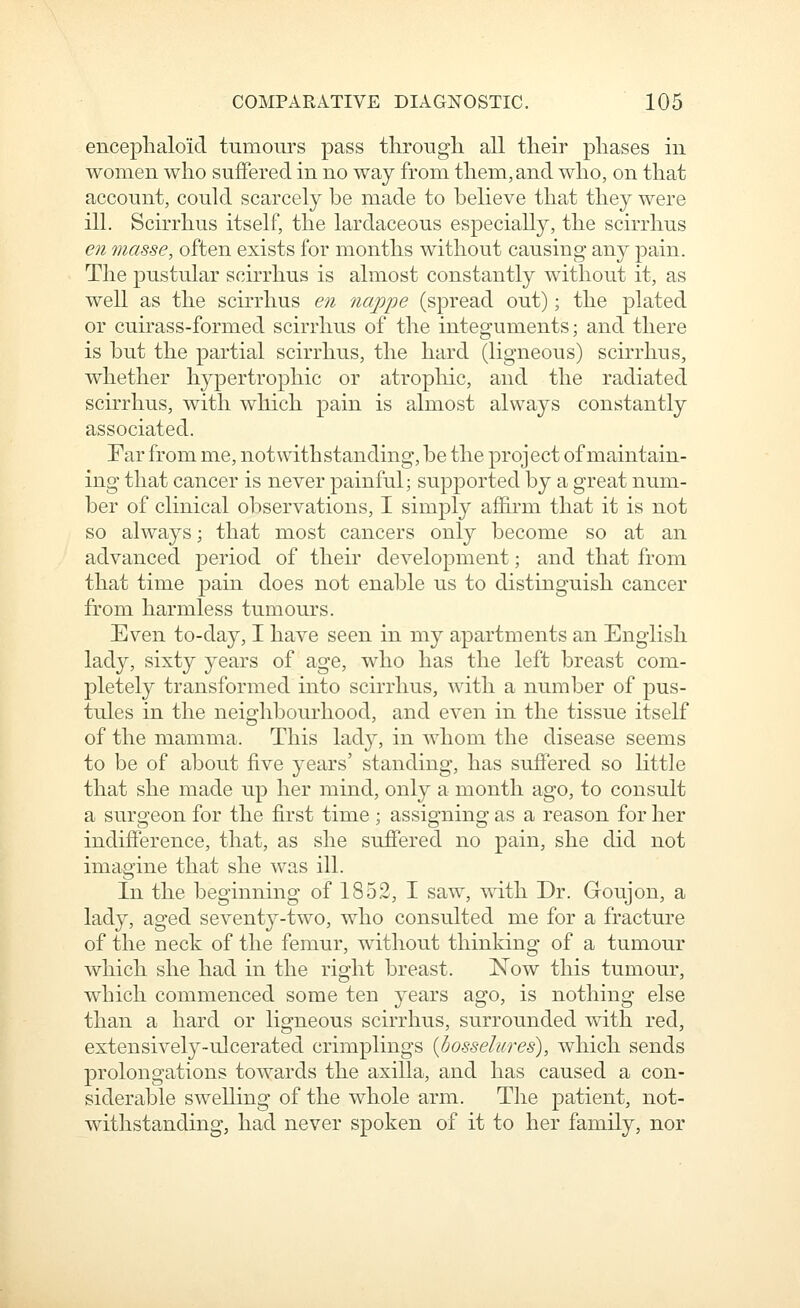 encephaloid tumours pass through, all their phases in women who suffered in no way from them, and who, on that account, could scarcely be made to believe that they were ill. Scirrhus itself, the lardaceous especially, the scirrhus en masse, often exists for months without causing any pain. The pustular scirrhus is almost constantly without it, as well as the scirrhus en nappe (spread out); the plated or cuirass-formed scirrhus of the integuments; and there is but the partial scirrhus, the hard (ligneous) scirrhus, whether hypertrophic or atrophic, and the radiated scirrhus, with which pain is almost always constantly associated. Far from me, notwithstanding, be the project of maintain- ing that cancer is never painful; supported by a great num- ber of clinical observations, I simply affii'm that it is not so always; that most cancers only become so at an advanced period of their development; and that from that time pain does not enable us to distinguish cancer from harmless tumours. Even to-day, I have seen in my apartments an English lady, sixty years of age, who has the left breast com- pletely transformed into scirrhus, with a number of pus- tules in the neighbourhood, and even in the tissue itself of the mamma. This lad}^, in whom the disease seems to be of about five years' standing, has suffered so little that she made up her mind, only a month ago, to consult a surgeon for the first time ; assigning as a reason for her indifference, that, as she suffered no pain, she did not imagine that she was ill. In the beginning of 1852, I saw, with Dr. Groujon, a lady, aged seventy-two, who consulted me for a fracture of the neck of the femur, without thinking of a tumour which she had in the right breast. Now this tumour, which commenced some ten years ago, is nothing else than a hard or ligneous scirrhus, surrounded with red, extensively-ulcerated crimplings {bosselures), which sends prolongations towards the axilla, and has caused a con- siderable swelling of the whole arm. The patient, not- withstanding, had never spoken of it to her family, nor