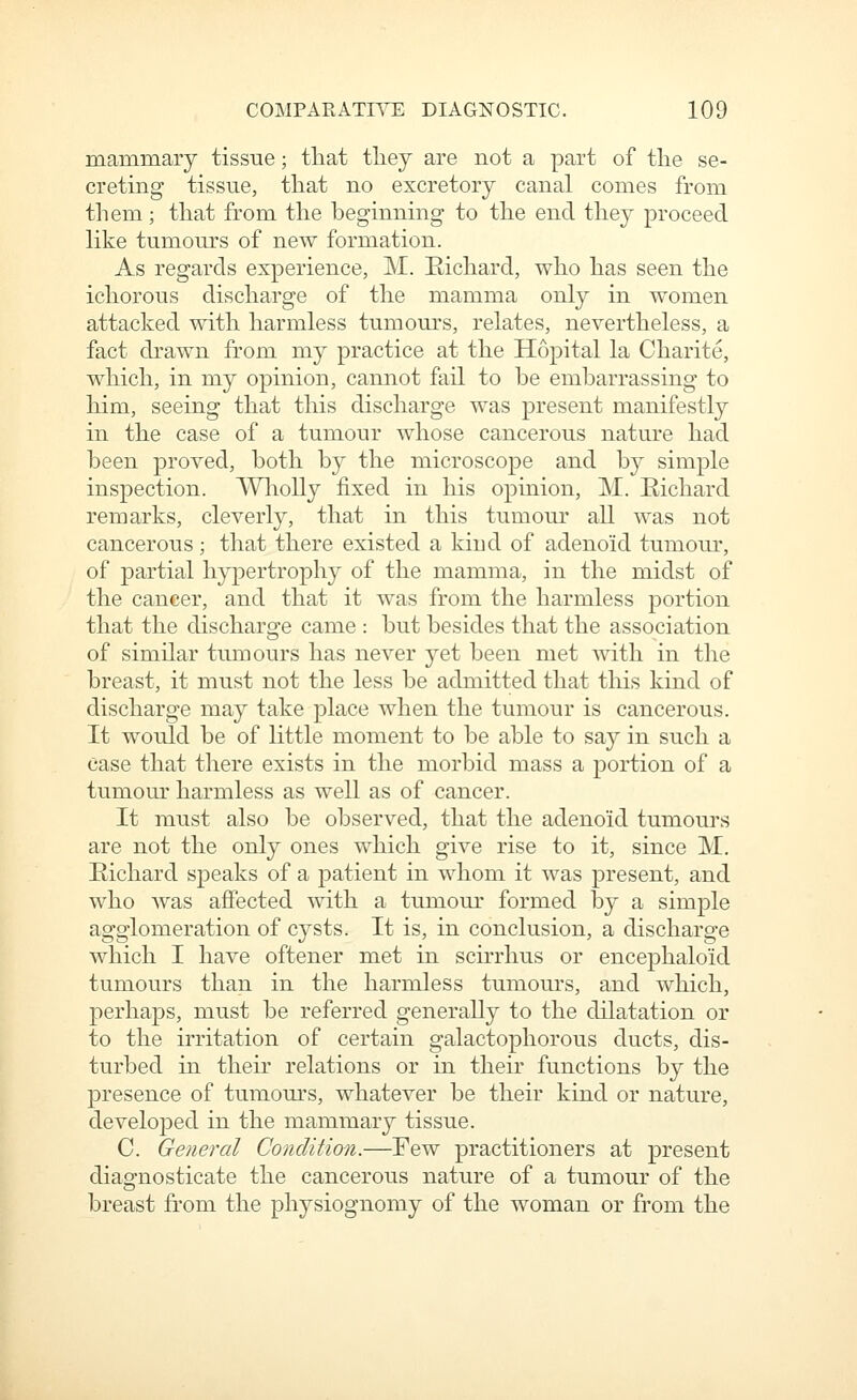 mammary tissue; tliat they are not a part of tlie se- creting tissue, that no excretory canal comes from them; that from the beginning to the end they proceed like tumours of new formation. As regards experience, M. Eichard, who has seen the ichorous discharge of the mamma only in women attacked with harmless tumours, relates, nevertheless, a fact drawn from my practice at the Hopital la Charite, which, in my opinion, cannot fail to be embarrassing to him, seeing that this discharge was present manifestly in the case of a tumour whose cancerous nature had been proved, both by the microscope and b}^ simple inspection. A¥liolly fixed in his opinion, M. Eichard remarks, cleverly, that in this tumour all was not cancerous; that there existed a kind of adenoid tumour, of partial hypertrophy of the mamma, in the midst of the cancer, and that it was from the harmless portion that the discharge came : but besides that the association of similar tumours has never yet been met with in the breast, it must not the less be admitted that this kind of discharge may take place when the tumour is cancerous. It would be of Kttle moment to be able to say in such a case that there exists in the morbid mass a portion of a tumour harmless as well as of cancer. It must also be observed, that the adenoid tumours are not the only ones which give rise to it, since M. Eichard speaks of a jDatient in whom it was present, and who Avas affected with a tumour formed by a simple agglomeration of cj^sts. It is, in conclusion, a discharge which I have oftener met in scirrhus or encephaloid tumours than in the harmless tumours, and which, perhaps, must be referred generally to the dilatation or to the irritation of certain galactophorous ducts, dis- turbed in their relations or in their functions by the presence of tumours, whatever be their kind or nature, developed in the mammary tissue. C. General Condition.—Few practitioners at present diagnosticate the cancerous nature of a tumour of the breast from the physiognomy of the woman or from the